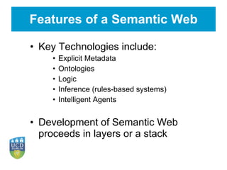 Features of a Semantic Web Key Technologies include: Explicit Metadata Ontologies Logic Inference (rules-based systems) Intelligent Agents Development of Semantic Web proceeds in layers or a stack 