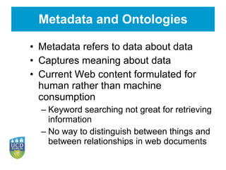 Metadata and Ontologies Metadata refers to data about data Captures meaning about data Current Web content formulated for human rather than machine consumption Keyword searching not great for retrieving information No way to distinguish between things and between relationships in web documents 