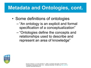 Metadata and Ontologies, cont. Some definitions of ontologies “ An ontology is an explicit and formal specification of a conceptualization” “ Ontologies define the concepts and relationships used to describe and represent an area of knowledge”  Sources:  Antoniou, G., & Van Harmelen, F. (2004).  A semantic web primer . The MIT Press. ; Introduction to the Semantic Web. (n.d.). . Retrieved November 16, 2009, from  http://www.w3 .org/2009/Talks/0829-Nanjing-IH/ 