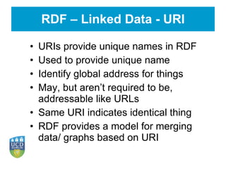RDF – Linked Data - URI URIs provide unique names in RDF Used to provide unique name Identify global address for things May, but aren’t required to be, addressable like URLs Same URI indicates identical thing RDF provides a model for merging data/ graphs based on URI 