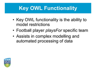 Key OWL Functionality Key OWL functionality is the ability to model restrictions Football player  playsFor  specific team Assists in complex modelling and automated processing of data 