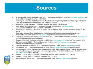 Sources 30 Minute Guide to RDF and Linked Data. (n.d.). . Retrieved November 17, 2009, from  http://www.slideshare .net/iandavis/30-minute-guide-to-rdf-and-linked-data Allemang, D., & Hendler, J. (2008).  Semantic Web for the Working Ontologist: Effective Modeling in RDFS and OWL . Morgan Kaufmann Publishers Inc. San Francisco, CA, USA.   Antoniou, G., & Van Harmelen, F. (2004).  A semantic web primer . The MIT Press.   BBC - Music - Jimi Hendrix. (n.d.). . Retrieved November 16, 2009, from  http://www.bbc.co .uk/music/artists/06fb1c8b-566e-4cb2-985b-b467c90781d4 Berners-Lee, T., Hendler, J., & Lassila, O. (2001). THE SEMANTIC WEB.  Scientific American ,  284 (5), 34. doi: Article   Case Study: A Linked Open Data Resource List Management Tool for Undergraduate Students. (n.d.). . Retrieved November 16, 2009, from  http://www.w3 .org/2001/sw/sweo/public/UseCases/Talis/ Case Study: Improving Web Search Using Metadata. (n.d.). . Retrieved November 16, 2009, from  http://www.w3 .org/2001/sw/sweo/public/UseCases/yahoo/ Data-gov Wiki. (n.d.). . Retrieved November 16, 2009, from  http://data-gov.tw.rpi .edu/wiki/The_Data-gov_Wiki Did You Know 4.0 . (2009). . Retrieved September 17, 2009, from  http://www.youtube .com/watch?v=6ILQrUrEWe8&feature=youtube_gdata Freebase - A wealth of free data. (n.d.). . Retrieved November 2, 2009, from  http://www.freebase .com/ GoPubMed®. (n.d.). . Retrieved November 16, 2009, from  http://www.gopubmed .org/web/gopubmed/ van Harmelen, F. (2006). Semantic Web Research Anno 2006: Main Streams, Popular Fallacies, Current Status and Future Challenges. In  Cooperative Information Agents X  (pp. 1-7). Retrieved September 17, 2009, from  http://dx.doi.org/10 .1007/11839354_1   Hendler, J. (2008). Web 3.0: Chicken Farms on the Semantic Web.  Computer ,  41 (1), 106-108.   Hendler, J. (2009). Web 3.0 Emerging.  Computer ,  42 (1), 111-113.   wiki.dbpedia.org : About. (n.d.). . Retrieved November 2, 2009, from  http://wiki.dbpedia .org/About 