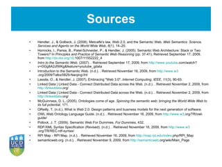 Sources Hendler, J., & Golbeck, J. (2008). Metcalfe's law, Web 2.0, and the Semantic Web.  Web Semantics: Science, Services and Agents on the World Wide Web ,  6 (1), 14–20.   Horrocks, I., Parsia, B., Patel-Schneider, P., & Hendler, J. (2005). Semantic Web Architecture: Stack or Two Towers? In  Principles and Practice of Semantic Web Reasoning  (pp. 37-41). Retrieved September 17, 2009, from  http://dx.doi.org/10 .1007/11552222_4   Intro to the Semantic Web . (2007). . Retrieved September 17, 2009, from  http://www.youtube .com/watch?v=OGg8A2zfWKg&feature=youtube_gdata Introduction to the Semantic Web. (n.d.). . Retrieved November 16, 2009, from  http://www.w3 .org/2009/Talks/0829-Nanjing-IH/ Lassila, O., & Hendler, J. (2007). Embracing &quot;Web 3.0&quot;.  Internet Computing, IEEE ,  11 (3), 90-93.   Linked Data | Linked Data - Connect Distributed Data across the Web. (n.d.). . Retrieved November 2, 2009, from  http://linkeddata .org/ Linked Data | Linked Data - Connect Distributed Data across the Web. (n.d.). . Retrieved November 2, 2009, from  http://linkeddata .org/ McGuinness, D. L. (2005). Ontologies come of age.  Spinning the semantic web: bringing the World Wide Web to its full potential , 171.   OReilly, T. (n.d.). What is Web 2.0: Design patterns and business models for the next generation of software.   OWL Web Ontology Language Guide. (n.d.). . Retrieved November 16, 2009, from  http://www.w3 .org/TR/owl-guide/ Pollock, J. T. (2009). Semantic Web For Dummies.  For Dummies , 432.   RDF/XML Syntax Specification (Revised). (n.d.). . Retrieved November 16, 2009, from  http://www.w3 .org/TR/REC-rdf-syntax/ RPI Map - RPI Map. (n.d.). . Retrieved November 16, 2009, from  http://map.rpi.edu/index .php/RPI_Map semanticweb.org. (n.d.). . Retrieved November 9, 2009, from  http://semanticweb .org/wiki/Main_Page 