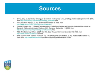 Sources Shirky, Clay. (n.d.). Shirky: Ontology is Overrated -- Categories, Links, and Tags. Retrieved September 17, 2009, from  http://www.shirky.com/writings/ontology_overrated .html The Ubiquitous Web (1). (n.d.). . Retrieved November 9, 2009, from  http://www.w3.org/2005/Talks/0621-dsr-ubiweb/#(1 ) Thomas Gruber. (n.d.). Ontology of Folksonomy: A mash-up of apples and oranges.  International Journal on Semantic Web and Information Systems ,  3 (2). Retrieved September 17, 2009, from  http://tomgruber.org/writing/ontology-of-folksonomy .htm   TSO (The Stationery Office). (2007, May 16). Data Re-use. Retrieved November 16, 2009, from  http://www.london-gazette.co .uk/reuse Web Squared: Web 2.0 Five Years On - by Tim O'Reilly and John Battelle. (n.d.). . Retrieved November 15, 2009, from  http://www.web2summit .com/web2009/public/schedule/detail/10194 