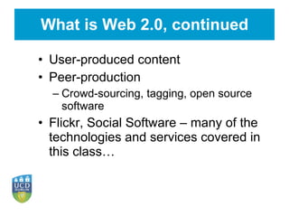 What is Web 2.0, continued User-produced content Peer-production Crowd-sourcing, tagging, open source software Flickr, Social Software – many of the technologies and services covered in this class… 