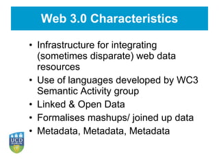 Web 3.0 Characteristics Infrastructure for integrating (sometimes disparate) web data resources Use of languages developed by WC3 Semantic Activity group Linked & Open Data Formalises mashups/ joined up data Metadata, Metadata, Metadata 