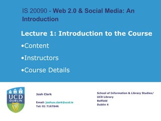 IS 20090 -  Web 2.0 & Social Media: An Introduction   School of Information & Library Studies/ UCD Library Belfield Dublin 4 ,[object Object],[object Object],[object Object],[object Object],Josh Clark Email:  [email_address] Tel: 01 7167646 