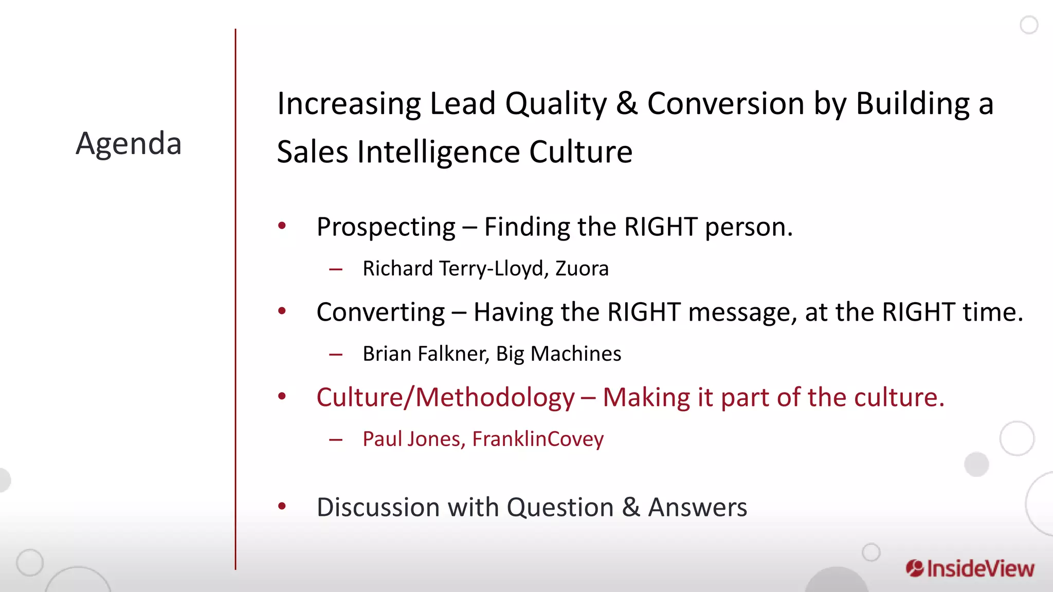 Increasing Lead Quality & Conversion by Building a
Agenda   Sales Intelligence Culture

         • Prospecting – Finding the RIGHT person.
             – Richard Terry-Lloyd, Zuora
         • Converting – Having the RIGHT message, at the RIGHT time.
             – Brian Falkner, Big Machines
         • Culture/Methodology – Making it part of the culture.
             – Paul Jones, FranklinCovey


         • Discussion with Question & Answers
 