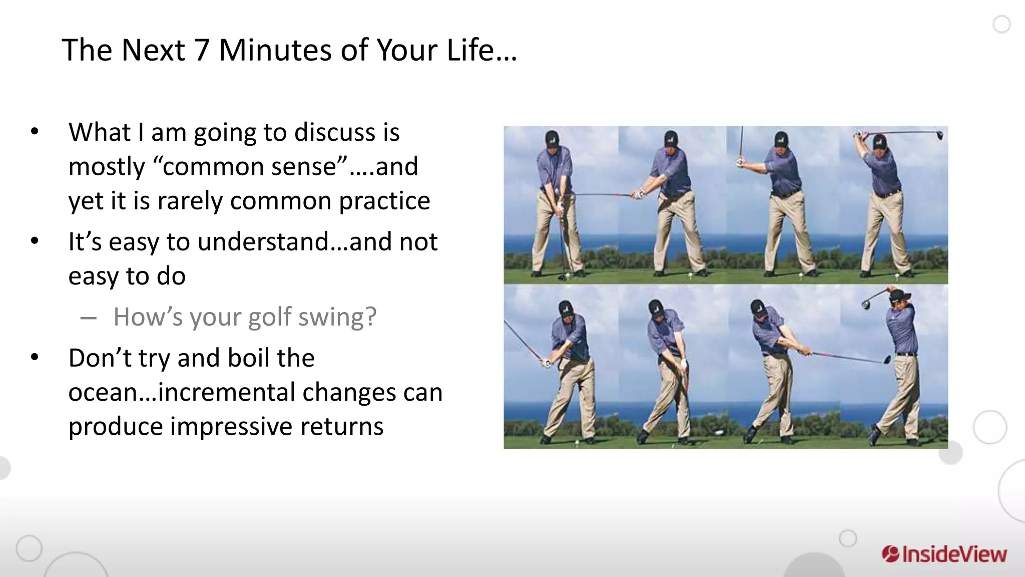 The Next 7 Minutes of Your Life…

• What I am going to discuss is
  mostly “common sense”….and
  yet it is rarely common practice
• It’s easy to understand…and not
  easy to do
    – How’s your golf swing?
• Don’t try and boil the
  ocean…incremental changes can
  produce impressive returns
 