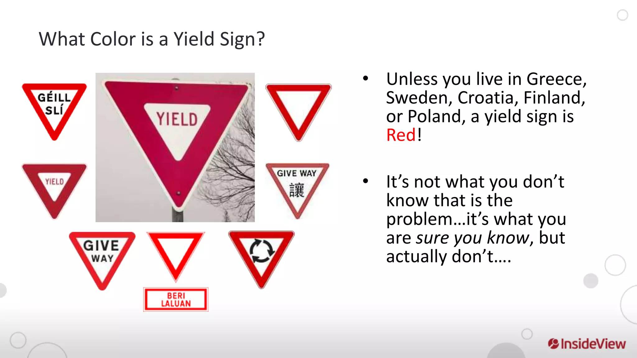 What Color is a Yield Sign?
                              • Unless you live in Greece,
                                Sweden, Croatia, Finland,
                                or Poland, a yield sign is
                                Red!

                              • It’s not what you don’t
                                know that is the
                                problem…it’s what you
                                are sure you know, but
                                actually don’t….
 