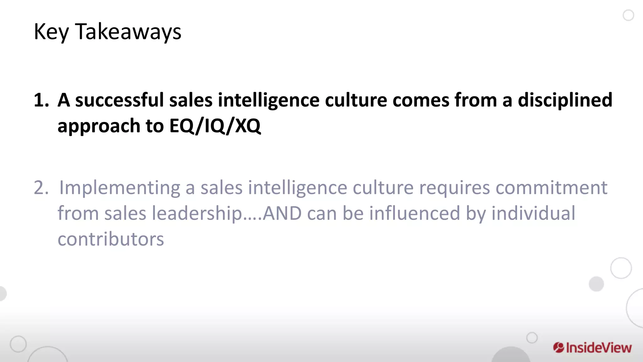 Key Takeaways

1. A successful sales intelligence culture comes from a disciplined
   approach to EQ/IQ/XQ

2. Implementing a sales intelligence culture requires commitment
   from sales leadership….AND can be influenced by individual
   contributors
 