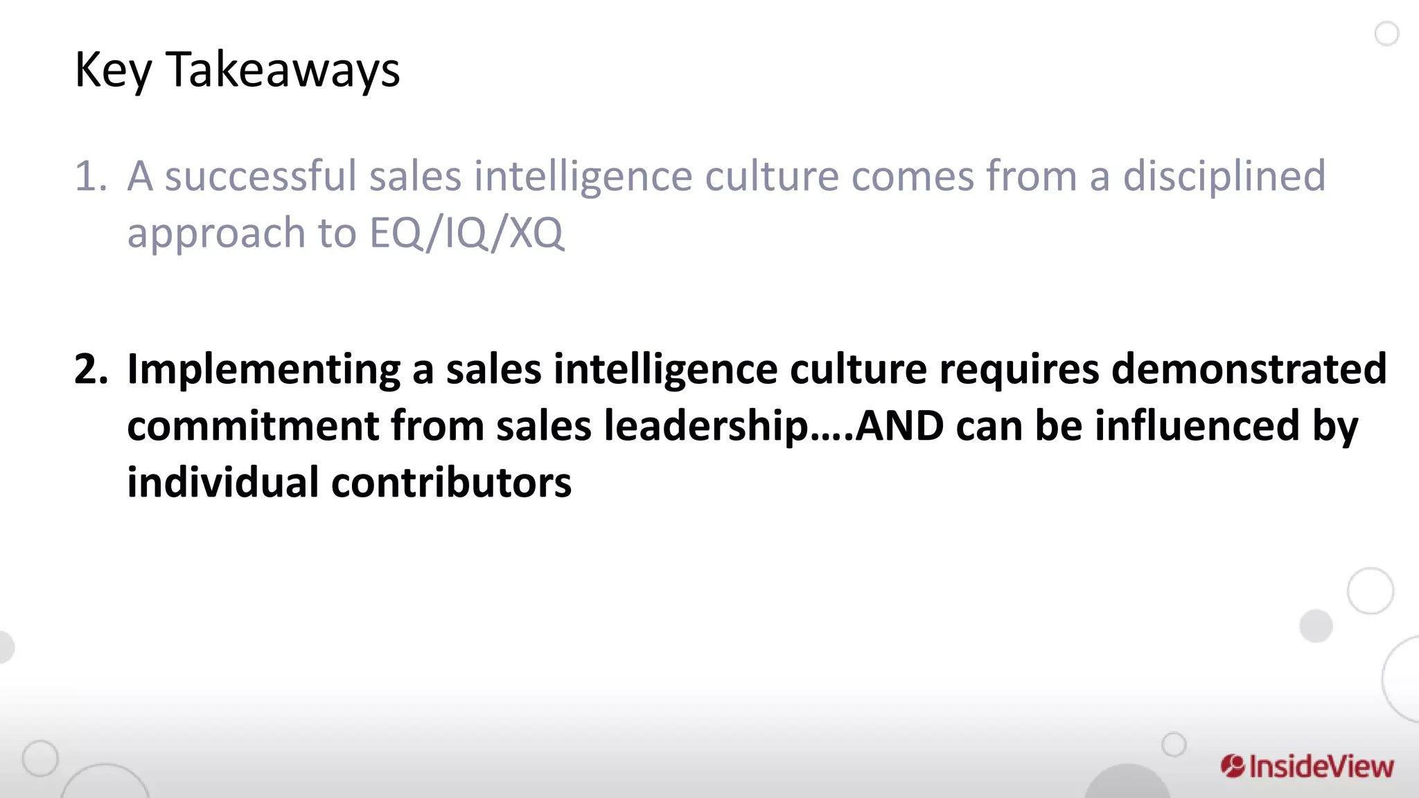 Key Takeaways
1. A successful sales intelligence culture comes from a disciplined
   approach to EQ/IQ/XQ

2. Implementing a sales intelligence culture requires demonstrated
   commitment from sales leadership….AND can be influenced by
   individual contributors
 