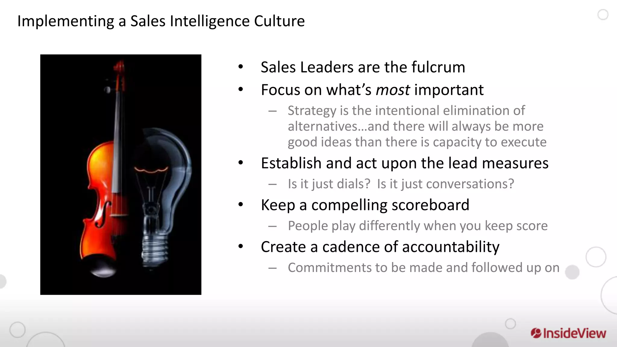 Implementing a Sales Intelligence Culture

                               • Sales Leaders are the fulcrum
                               • Focus on what’s most important
                                   – Strategy is the intentional elimination of
                                     alternatives…and there will always be more
                                     good ideas than there is capacity to execute
                               • Establish and act upon the lead measures
                                   – Is it just dials? Is it just conversations?
                               • Keep a compelling scoreboard
                                   – People play differently when you keep score
                               • Create a cadence of accountability
                                   – Commitments to be made and followed up on
 