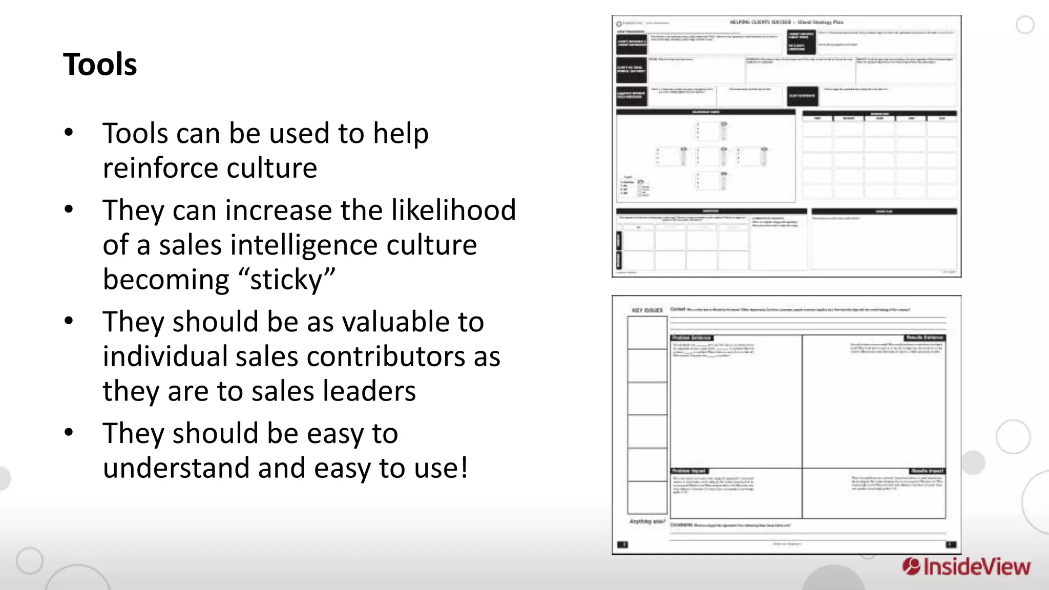 Tools
• Tools can be used to help
  reinforce culture
• They can increase the likelihood
  of a sales intelligence culture
  becoming “sticky”
• They should be as valuable to
  individual sales contributors as
  they are to sales leaders
• They should be easy to
  understand and easy to use!
 