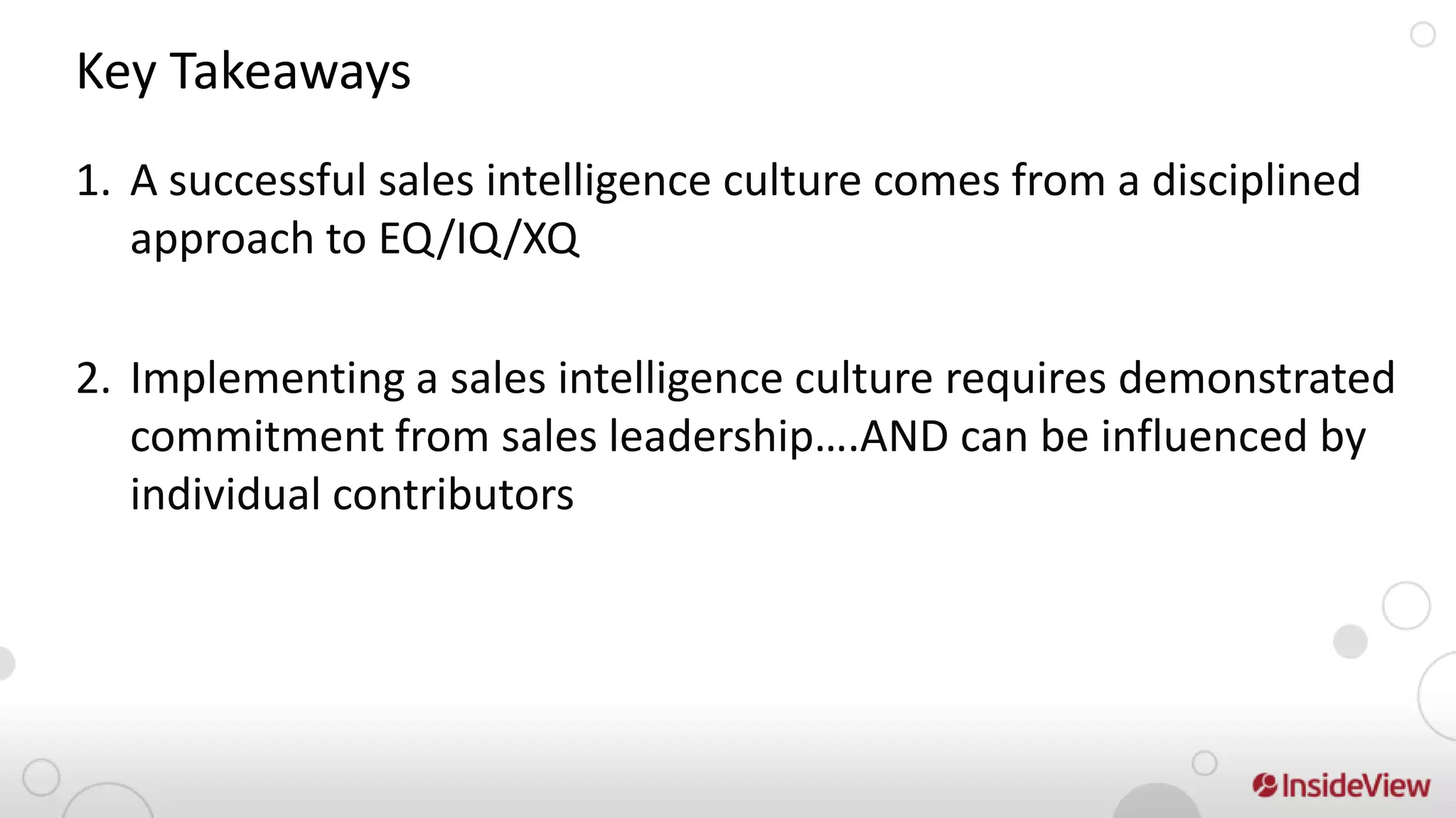 Key Takeaways
1. A successful sales intelligence culture comes from a disciplined
   approach to EQ/IQ/XQ

2. Implementing a sales intelligence culture requires demonstrated
   commitment from sales leadership….AND can be influenced by
   individual contributors
 