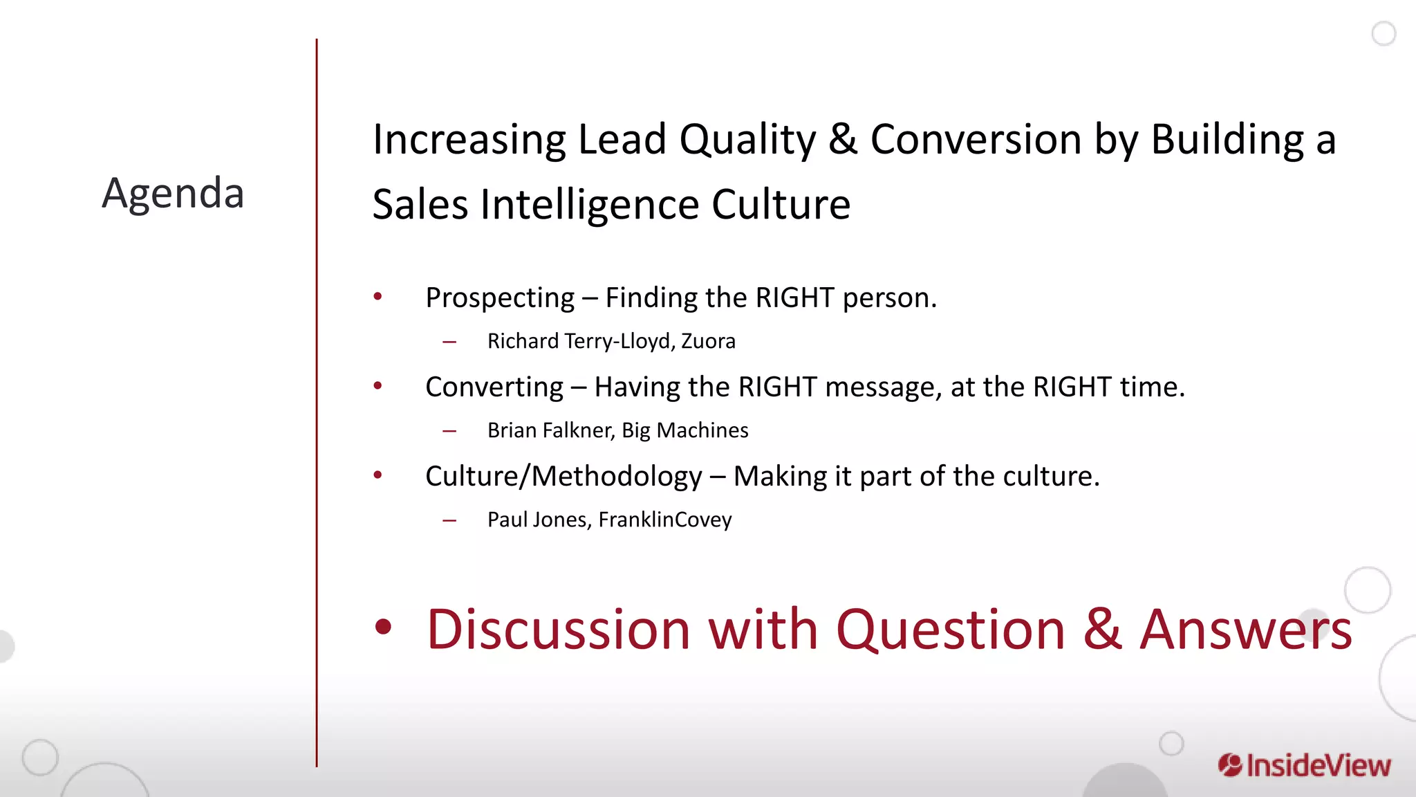 Increasing Lead Quality & Conversion by Building a
Agenda   Sales Intelligence Culture
         •   Prospecting – Finding the RIGHT person.
              –   Richard Terry-Lloyd, Zuora

         •   Converting – Having the RIGHT message, at the RIGHT time.
              –   Brian Falkner, Big Machines

         •   Culture/Methodology – Making it part of the culture.
              –   Paul Jones, FranklinCovey




         • Discussion with Question & Answers
 