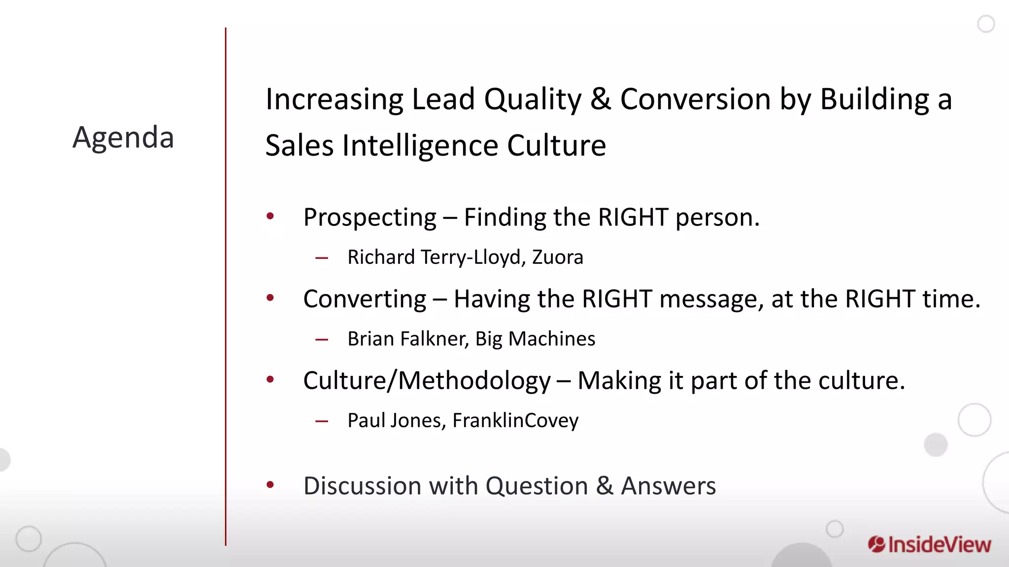 Increasing Lead Quality & Conversion by Building a
Agenda   Sales Intelligence Culture

         • Prospecting – Finding the RIGHT person.
             – Richard Terry-Lloyd, Zuora
         • Converting – Having the RIGHT message, at the RIGHT time.
             – Brian Falkner, Big Machines
         • Culture/Methodology – Making it part of the culture.
             – Paul Jones, FranklinCovey


         • Discussion with Question & Answers
 