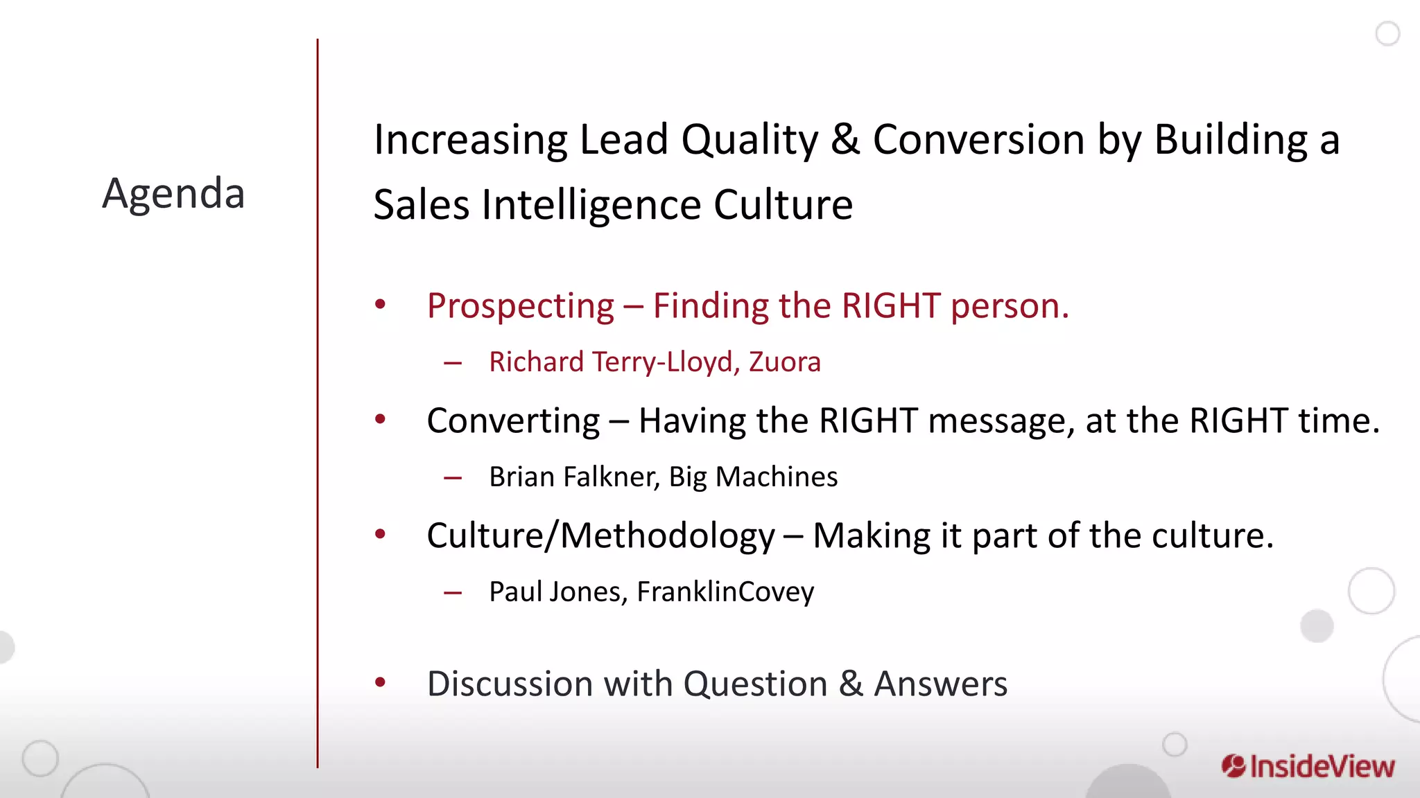 Increasing Lead Quality & Conversion by Building a
Agenda   Sales Intelligence Culture

         • Prospecting – Finding the RIGHT person.
             – Richard Terry-Lloyd, Zuora
         • Converting – Having the RIGHT message, at the RIGHT time.
             – Brian Falkner, Big Machines
         • Culture/Methodology – Making it part of the culture.
             – Paul Jones, FranklinCovey


         • Discussion with Question & Answers
 