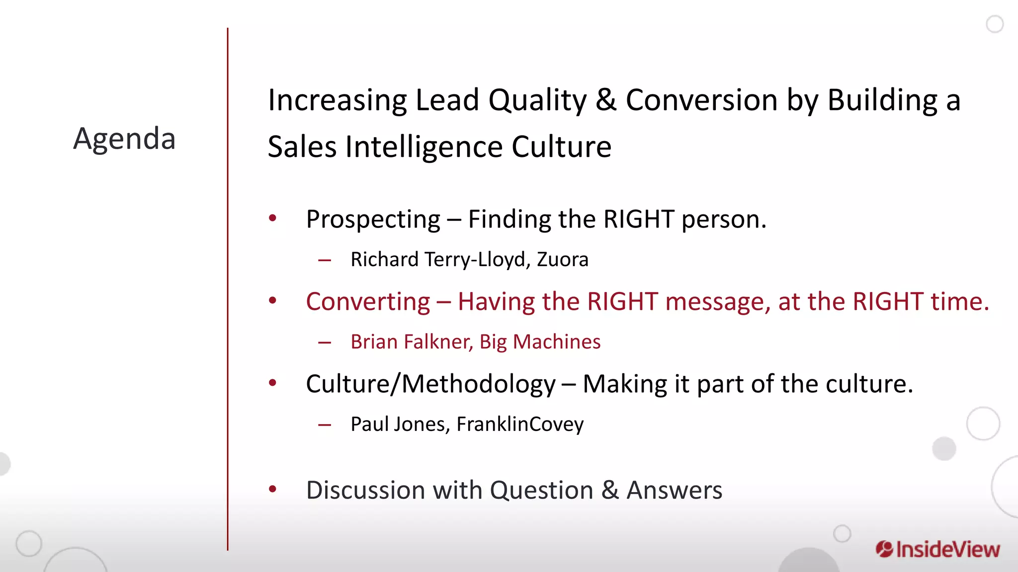 Increasing Lead Quality & Conversion by Building a
Agenda   Sales Intelligence Culture

         • Prospecting – Finding the RIGHT person.
             – Richard Terry-Lloyd, Zuora
         • Converting – Having the RIGHT message, at the RIGHT time.
             – Brian Falkner, Big Machines
         • Culture/Methodology – Making it part of the culture.
             – Paul Jones, FranklinCovey


         • Discussion with Question & Answers
 