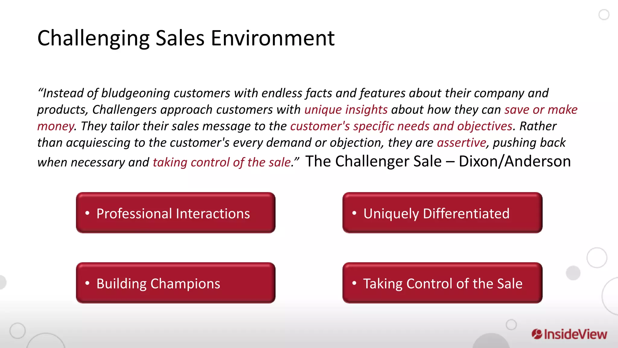 Challenging Sales Environment

“Instead of bludgeoning customers with endless facts and features about their company and
products, Challengers approach customers with unique insights about how they can save or make
money. They tailor their sales message to the customer's specific needs and objectives. Rather
than acquiescing to the customer's every demand or objection, they are assertive, pushing back
when necessary and taking control of the sale.” The Challenger Sale – Dixon/Anderson


        • Professional Interactions                   • Uniquely Differentiated



        • Building Champions                          • Taking Control of the Sale
 