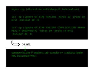• bayes -pp (discretize method=equiN intervals=4)
• id3 -pp (ignore OP_TIME HEALTH) -minex 10 -prune (m
m=5) -minleaf 20 –b
• id3 -pp (ignore OP_TIME PATIENT COMPLICATIONS REHAB
HEALTH ENDOPROSTH) -minex 10 -prune (m m=5)
-minleaf 20 -b
• compare ba.alg -F implants.tab -sampler cv -statistics (order
ROC classvalue=Well)
ba.alg
 
