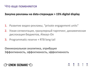 Что еще поменяется
1. Развитие видео-рекламы, “private engagement units”
2. Узкая сегментация, гранулярный таргетинг, динамическая
дислокация бюджетов, Always-On
3. Programmatic reserve + RTB long tail
Омниканальная аналитика, атрибуция
Эффективность, эффективность, эффективность
Закупка рекламы на data-стероидах > 15% digital display
 