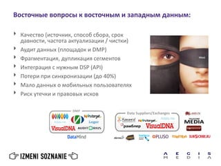 Восточные вопросы к восточным и западным данным:
 Качество (источник, способ сбора, срок
давности, частота актуализации / чистки)
 Аудит данных (площадок и DMP)
 Фрагментация, дупликация сегментов
 Интеграция с нужным DSP (API)
 Потери при синхронизации (до 40%)
 Мало данных о мобильных пользователях
 Риск утечки и правовых исков
 