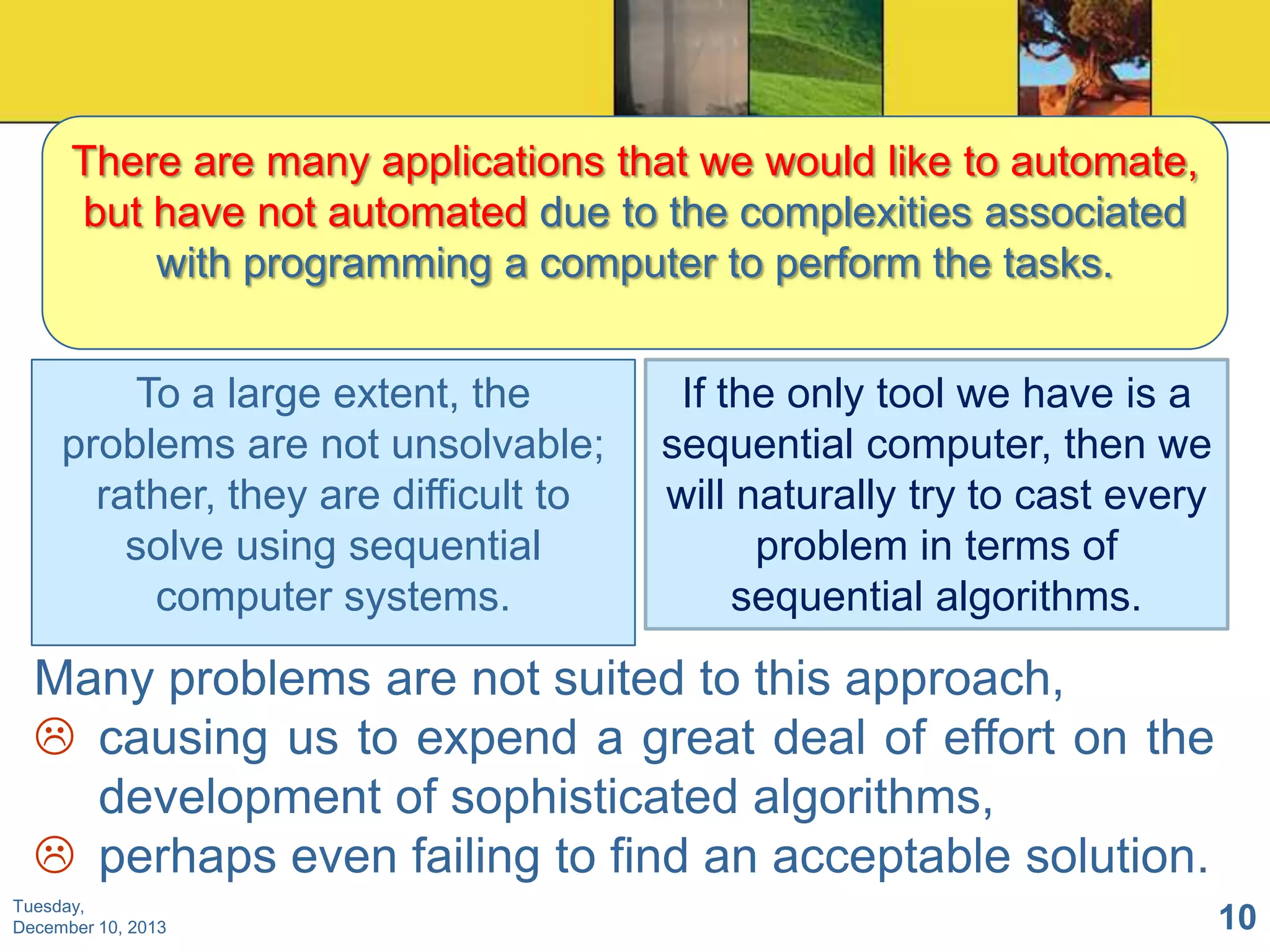 There are many applications that we would like to automate,
but have not automated due to the complexities associated
with programming a computer to perform the tasks.
To a large extent, the
problems are not unsolvable;
rather, they are difficult to
solve using sequential
computer systems.

If the only tool we have is a
sequential computer, then we
will naturally try to cast every
problem in terms of
sequential algorithms.

Many problems are not suited to this approach,
 causing us to expend a great deal of effort on the
development of sophisticated algorithms,
 perhaps even failing to find an acceptable solution.
Tuesday,
December 10, 2013

10

 