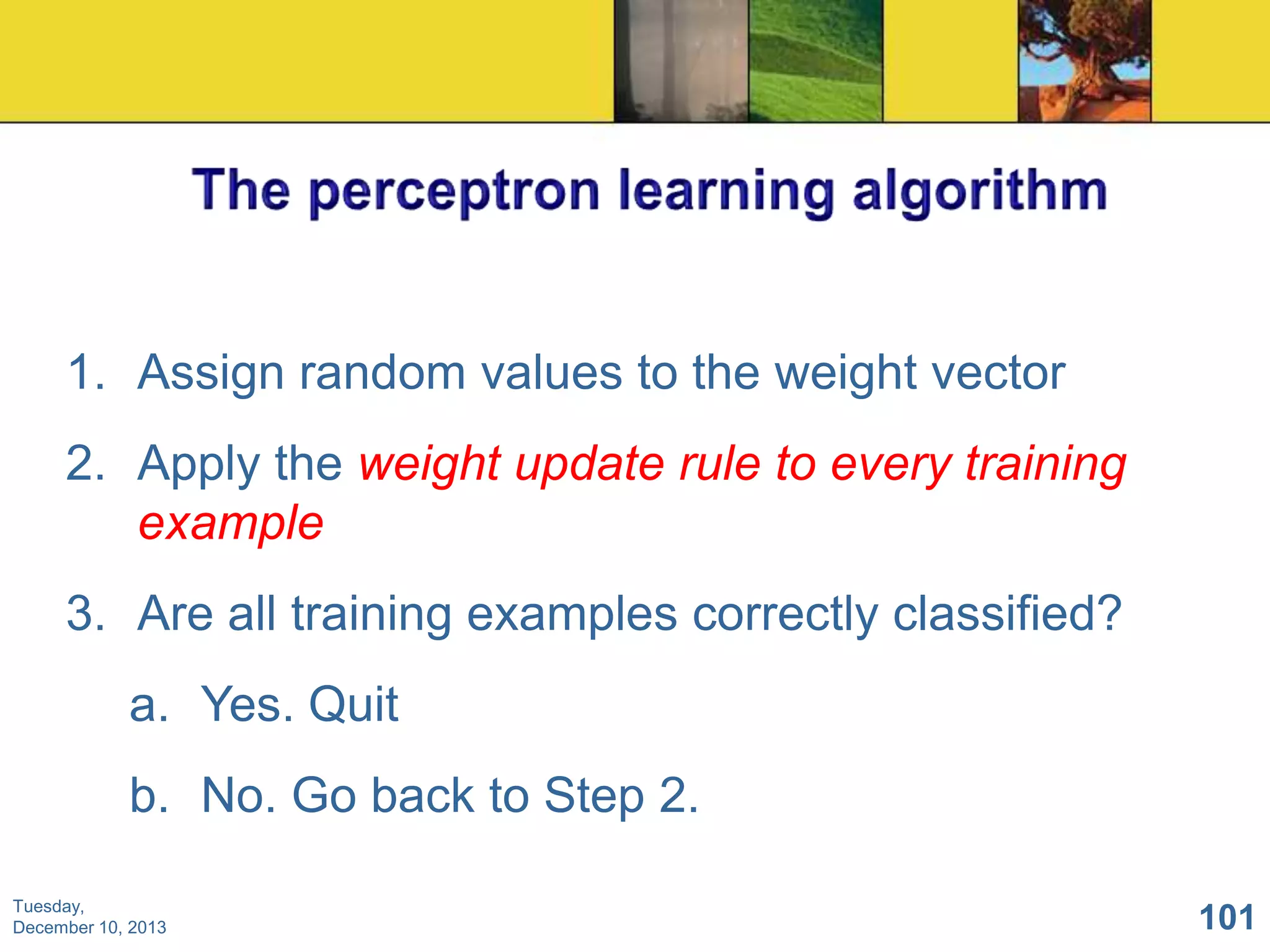 1. Assign random values to the weight vector
2. Apply the weight update rule to every training
example
3. Are all training examples correctly classified?
a. Yes. Quit
b. No. Go back to Step 2.
Tuesday,
December 10, 2013

101

 