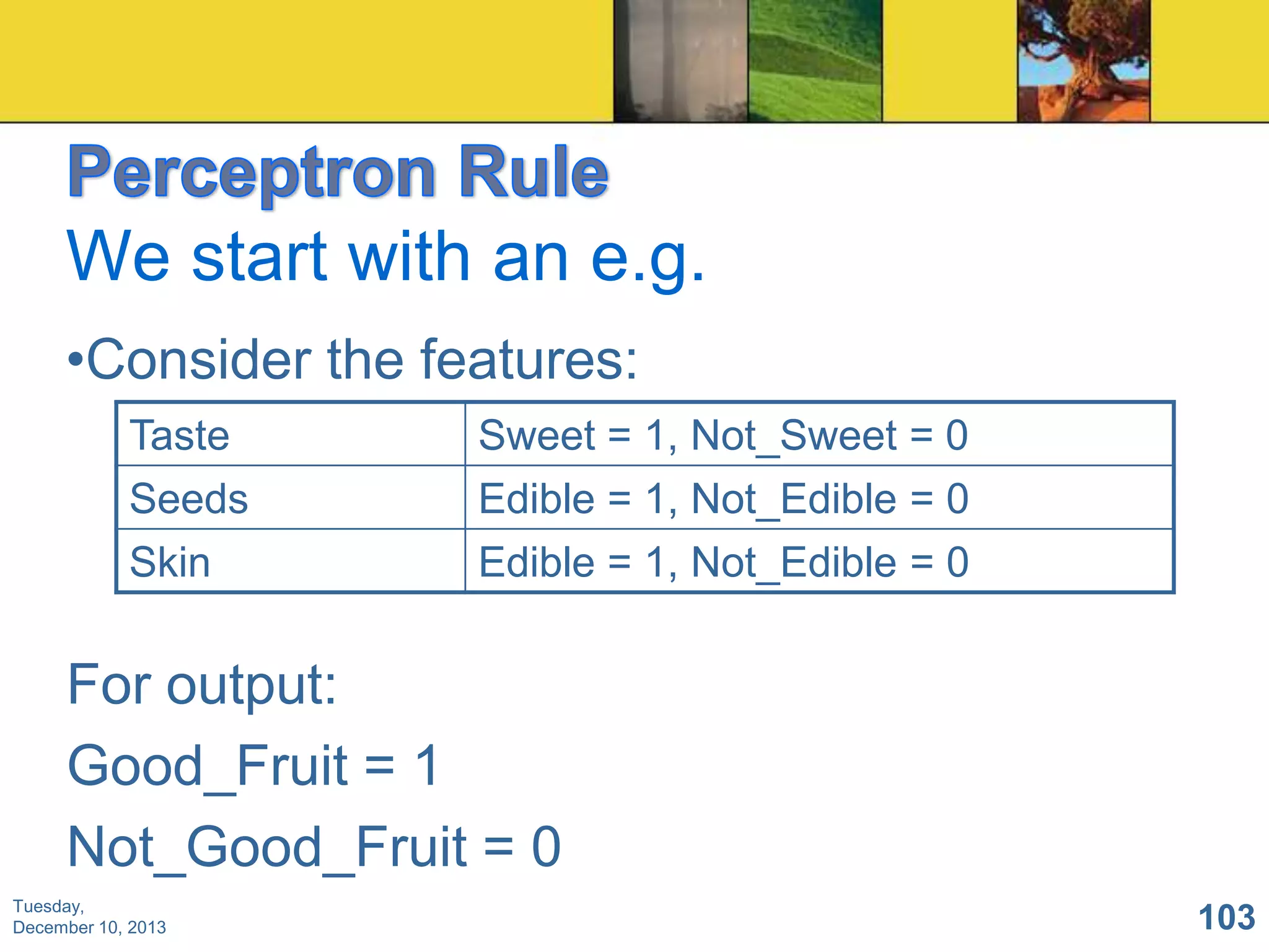 We start with an e.g.
•Consider the features:
Taste
Seeds
Skin

Sweet = 1, Not_Sweet = 0
Edible = 1, Not_Edible = 0
Edible = 1, Not_Edible = 0

For output:
Good_Fruit = 1
Not_Good_Fruit = 0
Tuesday,
December 10, 2013

103

 