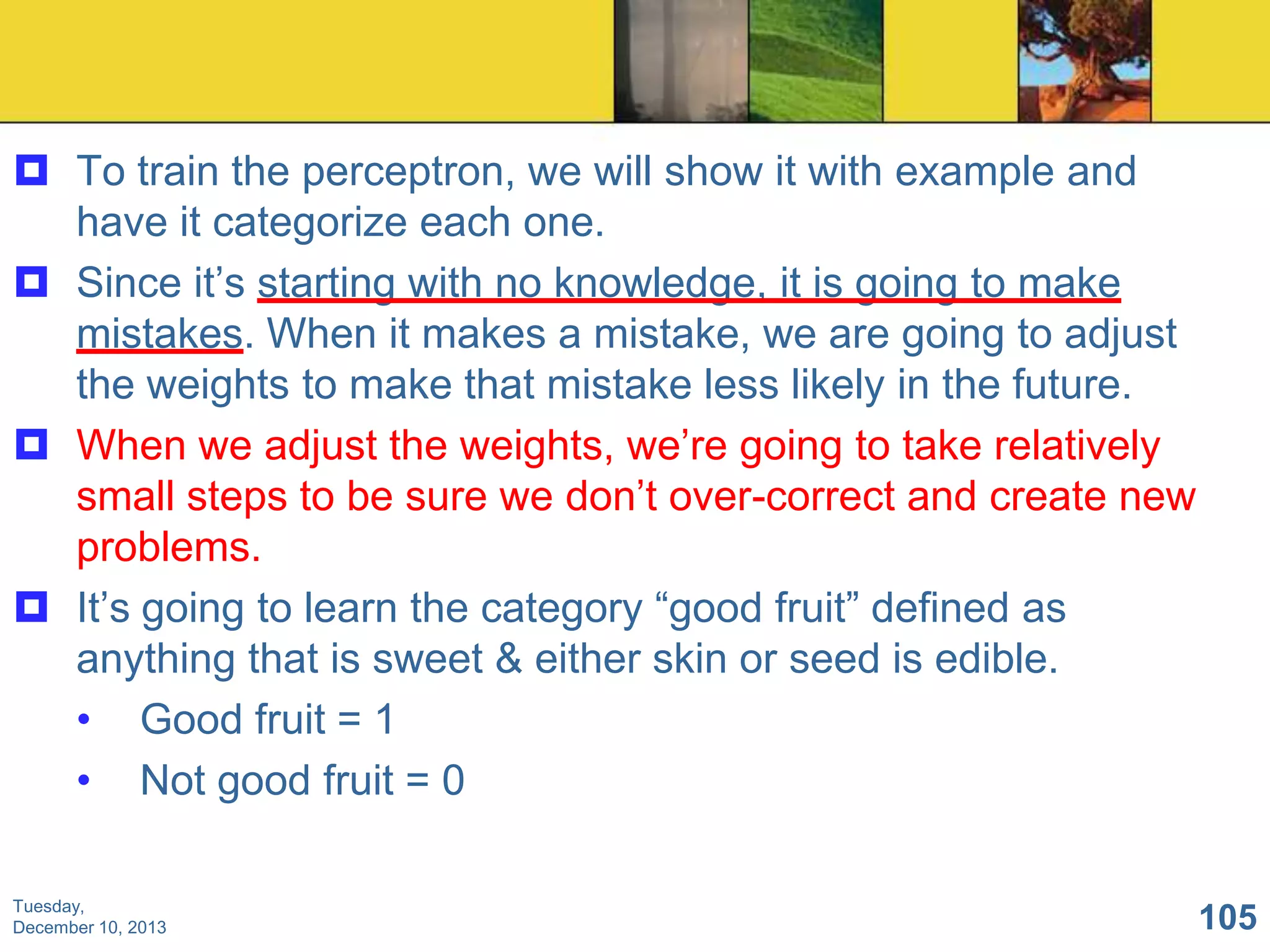  To train the perceptron, we will show it with example and
have it categorize each one.
 Since it’s starting with no knowledge, it is going to make
mistakes. When it makes a mistake, we are going to adjust
the weights to make that mistake less likely in the future.
 When we adjust the weights, we’re going to take relatively
small steps to be sure we don’t over-correct and create new
problems.
 It’s going to learn the category “good fruit” defined as
anything that is sweet & either skin or seed is edible.
• Good fruit = 1
• Not good fruit = 0
Tuesday,
December 10, 2013

105

 