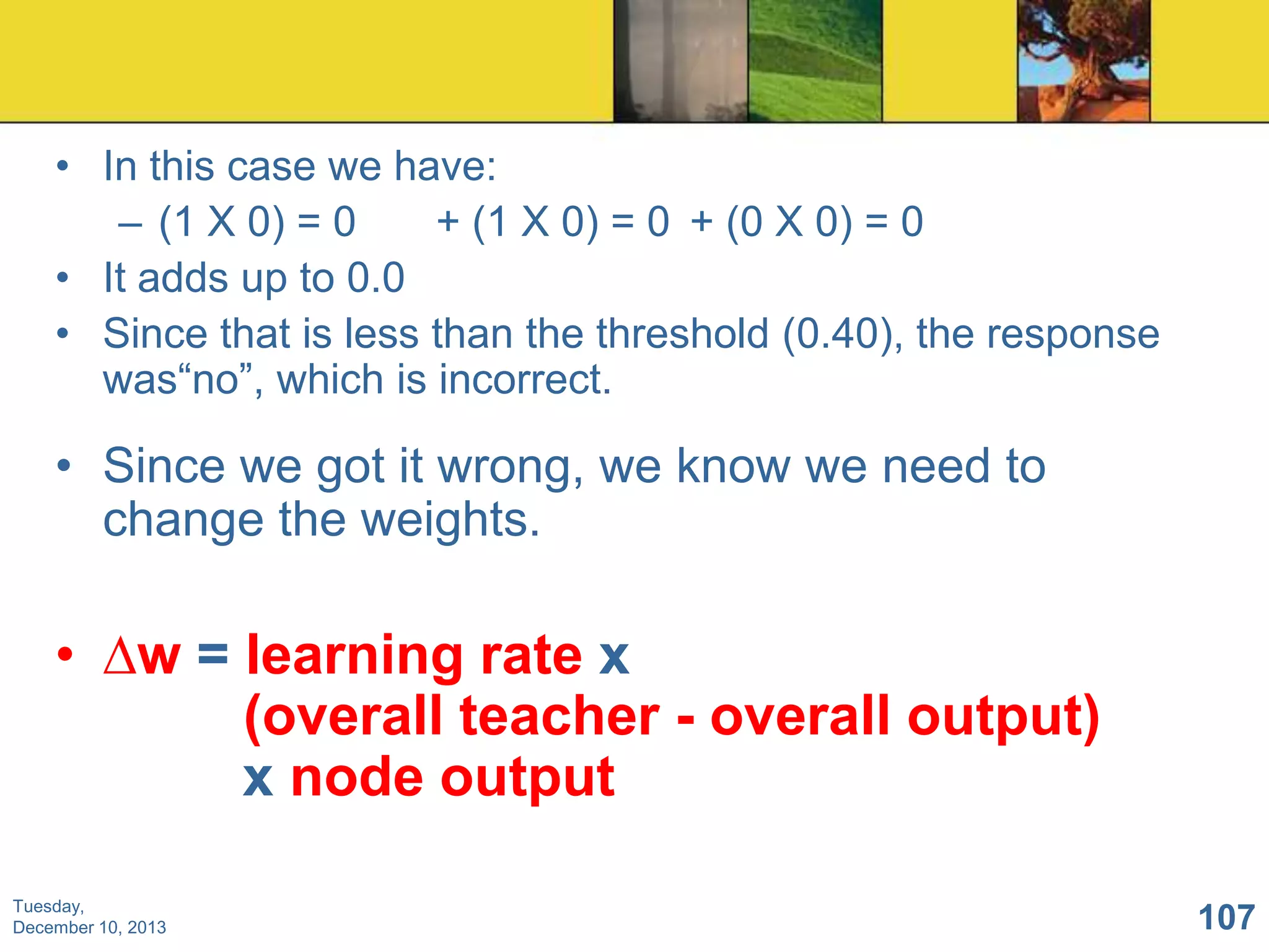 • In this case we have:
– (1 X 0) = 0
+ (1 X 0) = 0 + (0 X 0) = 0
• It adds up to 0.0
• Since that is less than the threshold (0.40), the response
was“no”, which is incorrect.

• Since we got it wrong, we know we need to
change the weights.

• ∆w = learning rate x
(overall teacher - overall output)
x node output
Tuesday,
December 10, 2013

107

 