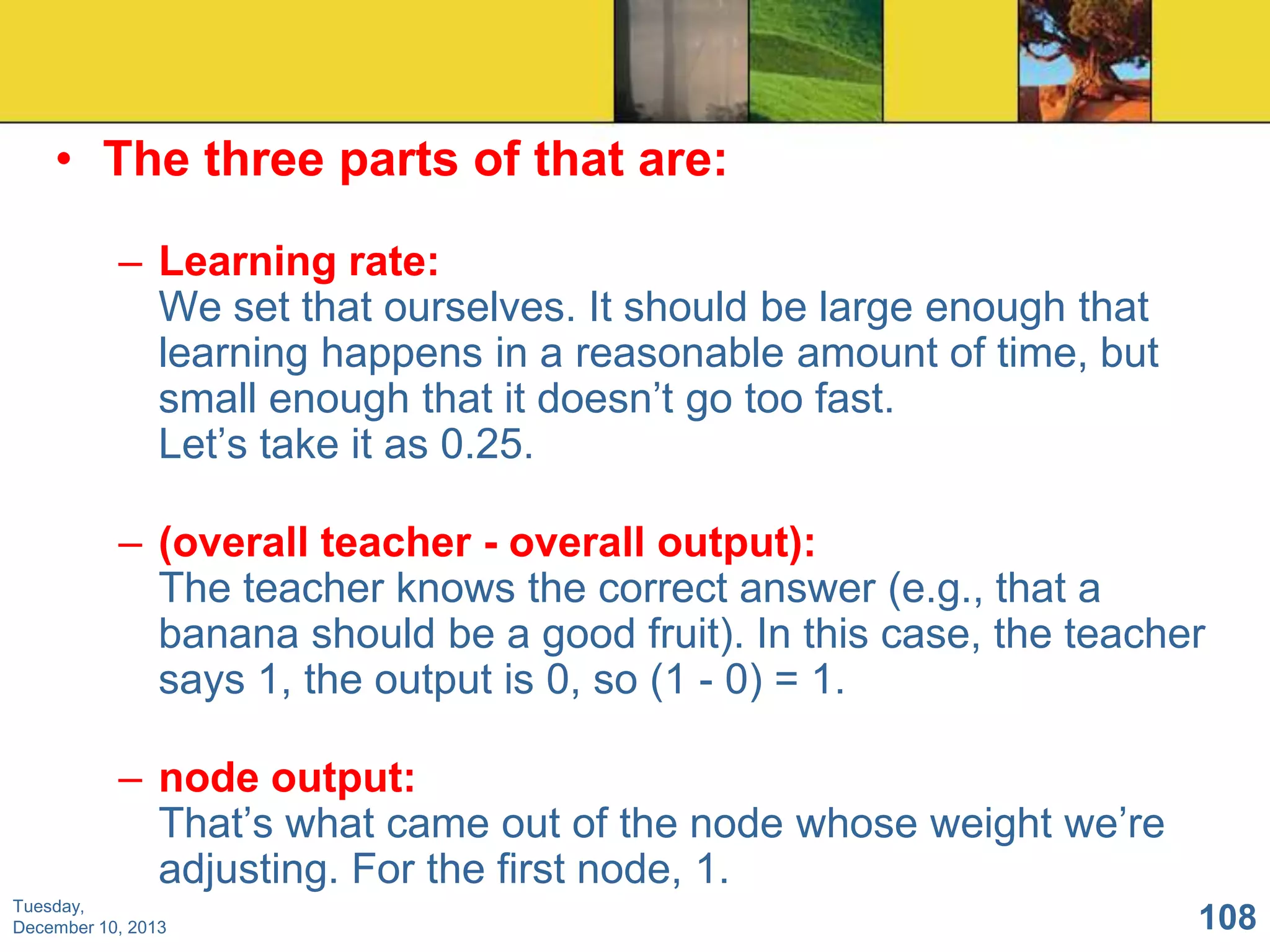 • The three parts of that are:
– Learning rate:
We set that ourselves. It should be large enough that
learning happens in a reasonable amount of time, but
small enough that it doesn’t go too fast.
Let’s take it as 0.25.

– (overall teacher - overall output):
The teacher knows the correct answer (e.g., that a
banana should be a good fruit). In this case, the teacher
says 1, the output is 0, so (1 - 0) = 1.
– node output:
That’s what came out of the node whose weight we’re
adjusting. For the first node, 1.
Tuesday,
December 10, 2013

108

 