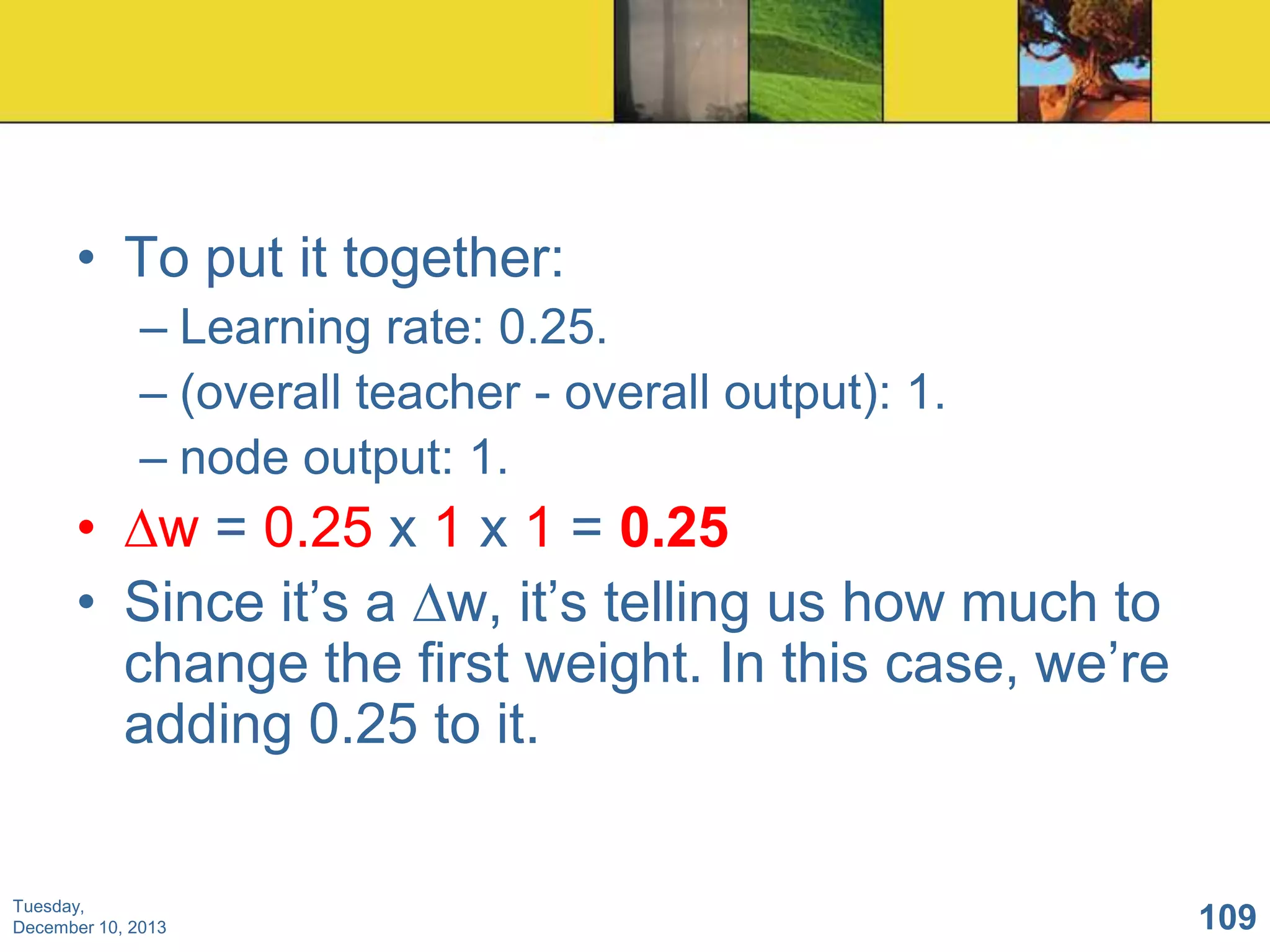 • To put it together:
– Learning rate: 0.25.
– (overall teacher - overall output): 1.
– node output: 1.

• ∆w = 0.25 x 1 x 1 = 0.25
• Since it’s a ∆w, it’s telling us how much to
change the first weight. In this case, we’re
adding 0.25 to it.

Tuesday,
December 10, 2013

109

 