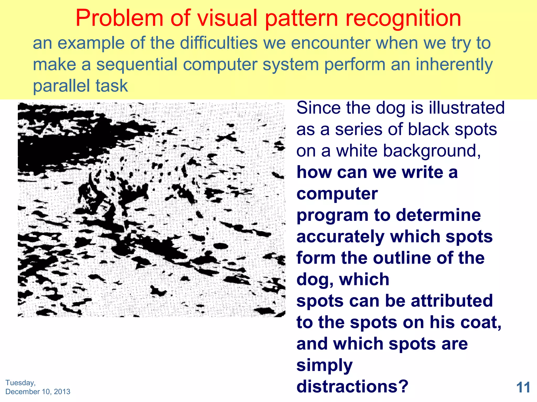 Problem of visual pattern recognition
an example of the difficulties we encounter when we try to
make a sequential computer system perform an inherently
parallel task
Since the dog is illustrated
as a series of black spots
on a white background,
how can we write a
computer
program to determine
accurately which spots
form the outline of the
dog, which
spots can be attributed
to the spots on his coat,
and which spots are
simply
Tuesday,
distractions?
11
December 10, 2013

 