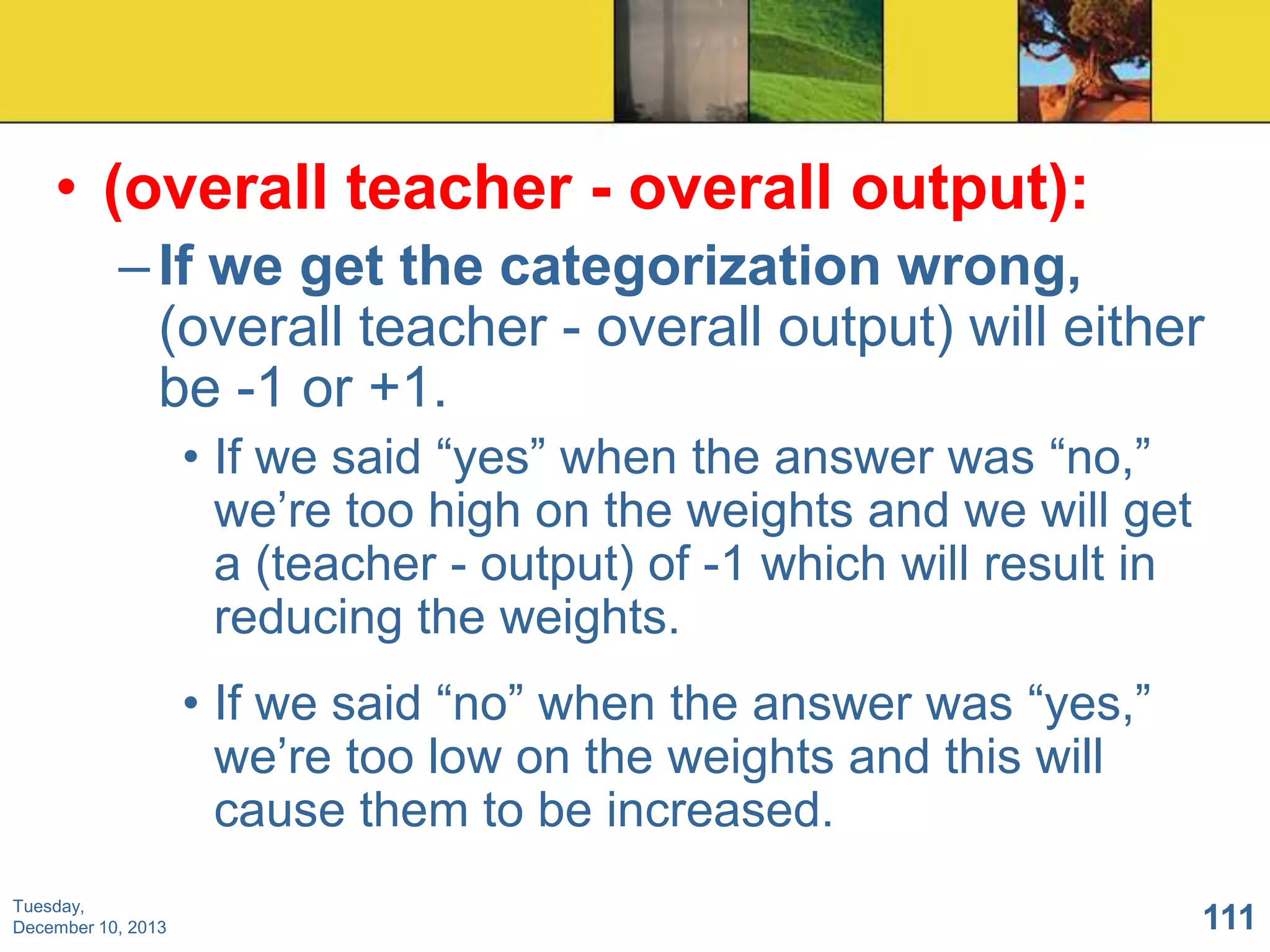 • (overall teacher - overall output):
– If we get the categorization wrong,
(overall teacher - overall output) will either
be -1 or +1.
• If we said “yes” when the answer was “no,”
we’re too high on the weights and we will get
a (teacher - output) of -1 which will result in
reducing the weights.
• If we said “no” when the answer was “yes,”
we’re too low on the weights and this will
cause them to be increased.
Tuesday,
December 10, 2013

111

 