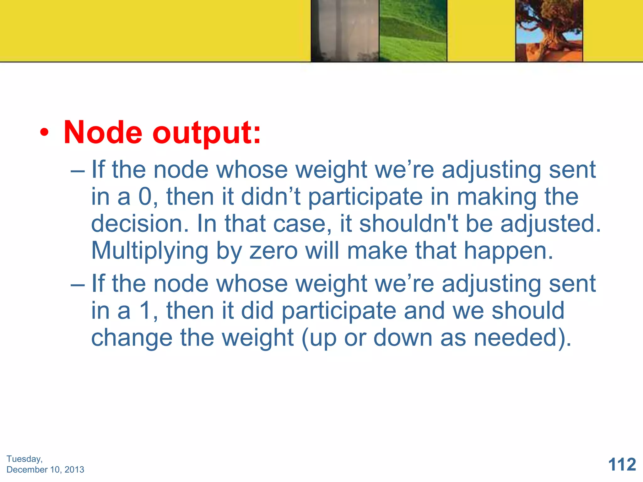 • Node output:
– If the node whose weight we’re adjusting sent
in a 0, then it didn’t participate in making the
decision. In that case, it shouldn't be adjusted.
Multiplying by zero will make that happen.
– If the node whose weight we’re adjusting sent
in a 1, then it did participate and we should
change the weight (up or down as needed).

Tuesday,
December 10, 2013

112

 