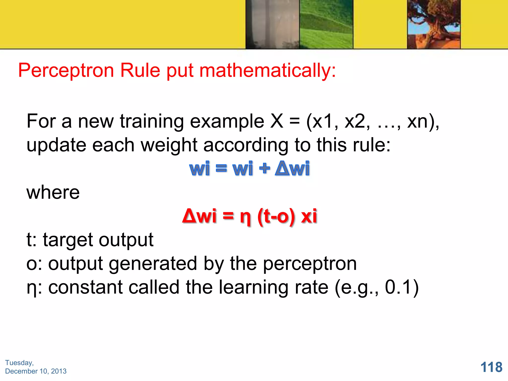 Perceptron Rule put mathematically:
For a new training example X = (x1, x2, …, xn),
update each weight according to this rule:
where

Δwi = η (t-o) xi
t: target output
o: output generated by the perceptron
η: constant called the learning rate (e.g., 0.1)

Tuesday,
December 10, 2013

118

 