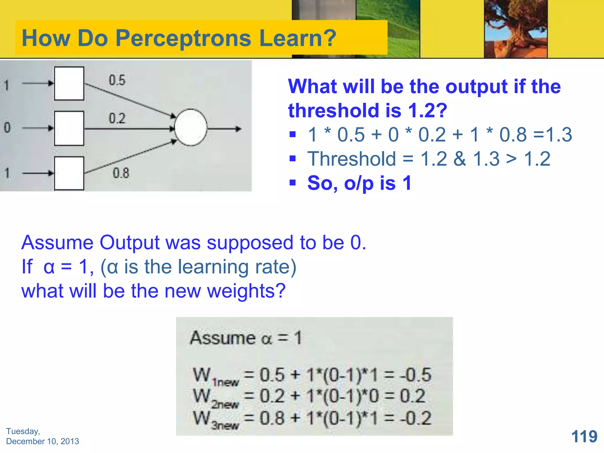 How Do Perceptrons Learn?
What will be the output if the
threshold is 1.2?
 1 * 0.5 + 0 * 0.2 + 1 * 0.8 =1.3
 Threshold = 1.2 & 1.3 > 1.2
 So, o/p is 1
Assume Output was supposed to be 0.
If α = 1, (α is the learning rate)
what will be the new weights?

Tuesday,
December 10, 2013

119

 