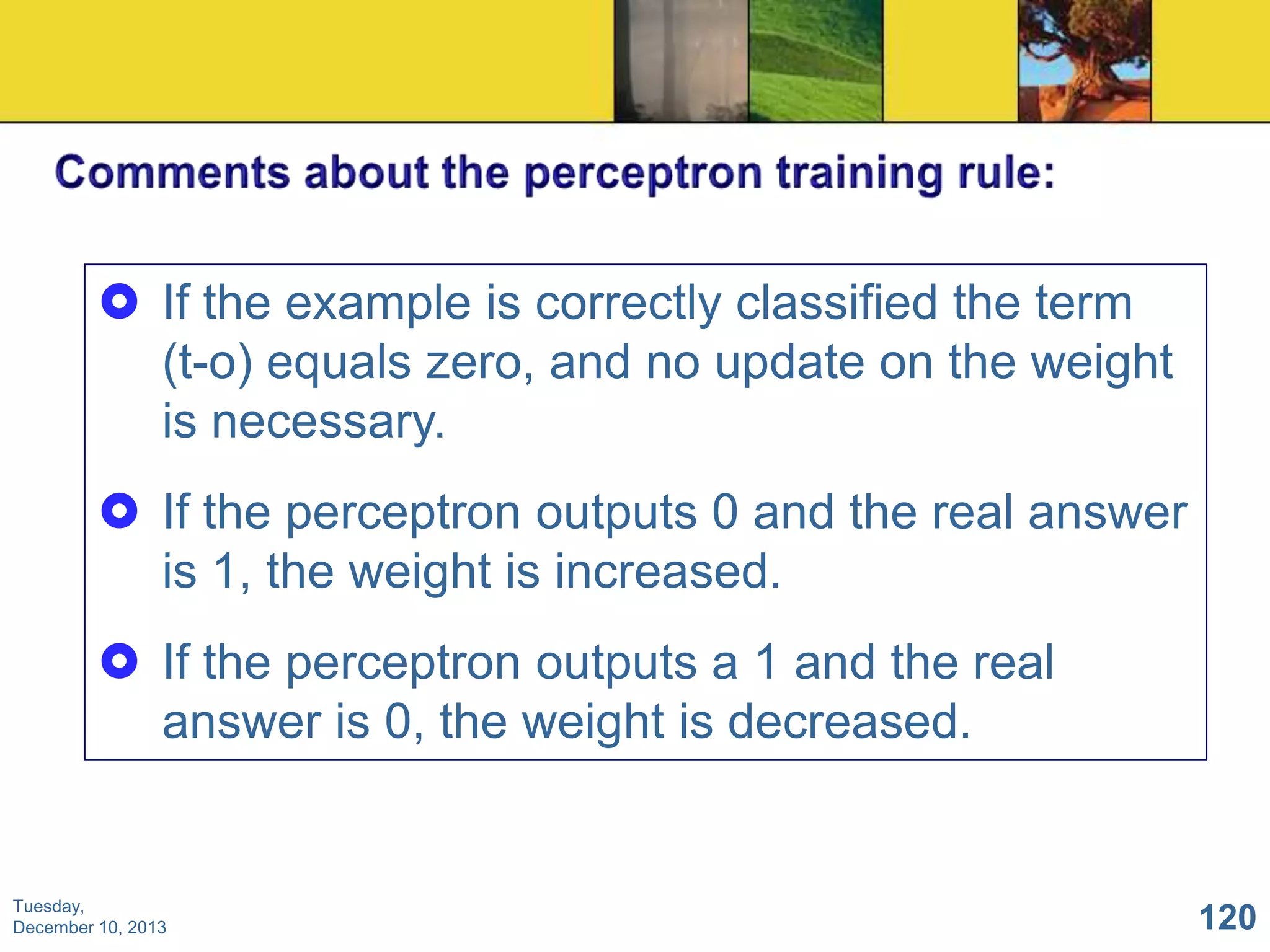  If the example is correctly classified the term
(t-o) equals zero, and no update on the weight
is necessary.
 If the perceptron outputs 0 and the real answer
is 1, the weight is increased.
 If the perceptron outputs a 1 and the real
answer is 0, the weight is decreased.

Tuesday,
December 10, 2013

120

 