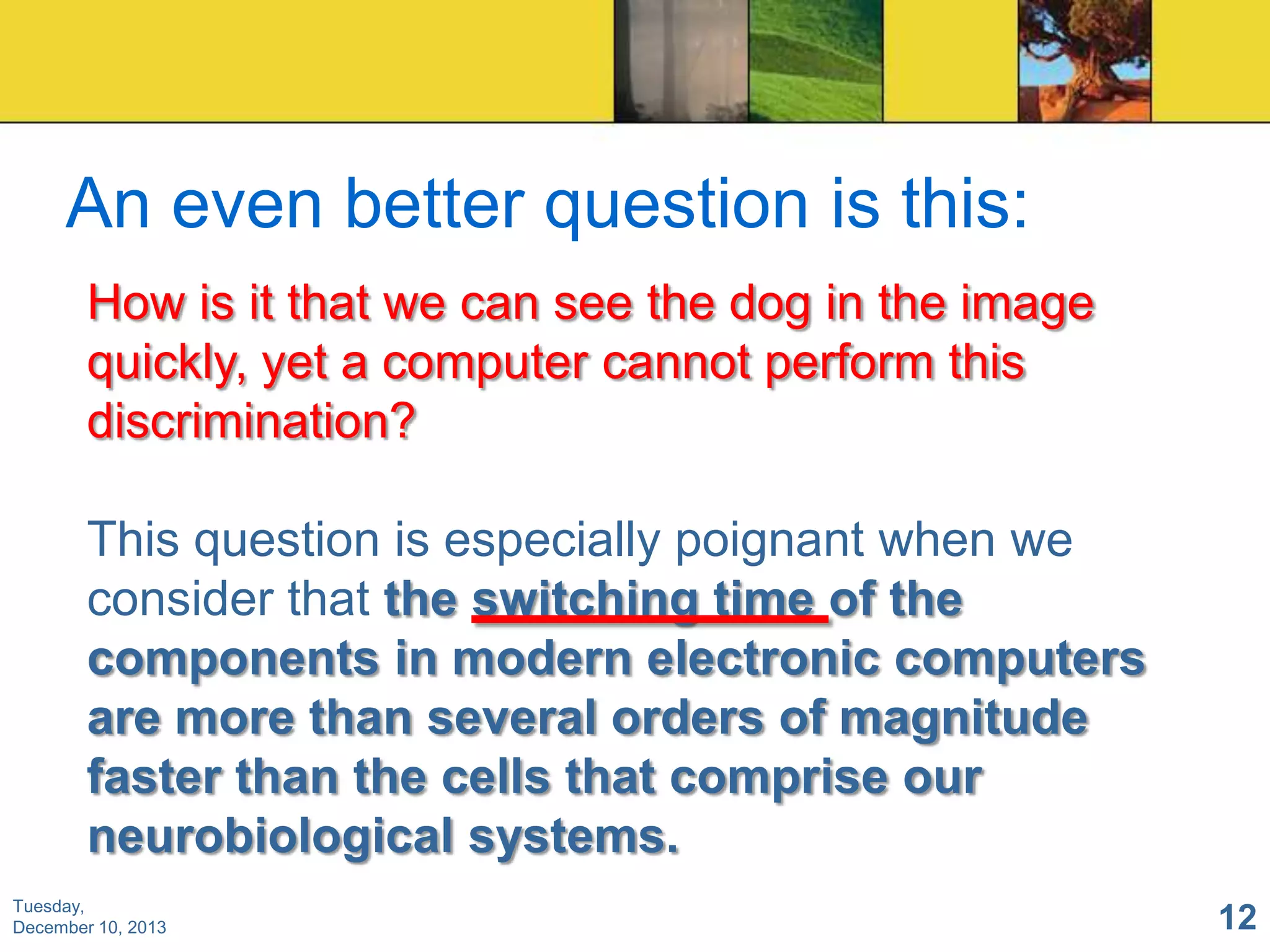 An even better question is this:
How is it that we can see the dog in the image
quickly, yet a computer cannot perform this
discrimination?

This question is especially poignant when we
consider that the switching time of the
components in modern electronic computers
are more than several orders of magnitude
faster than the cells that comprise our
neurobiological systems.
Tuesday,
December 10, 2013

12

 