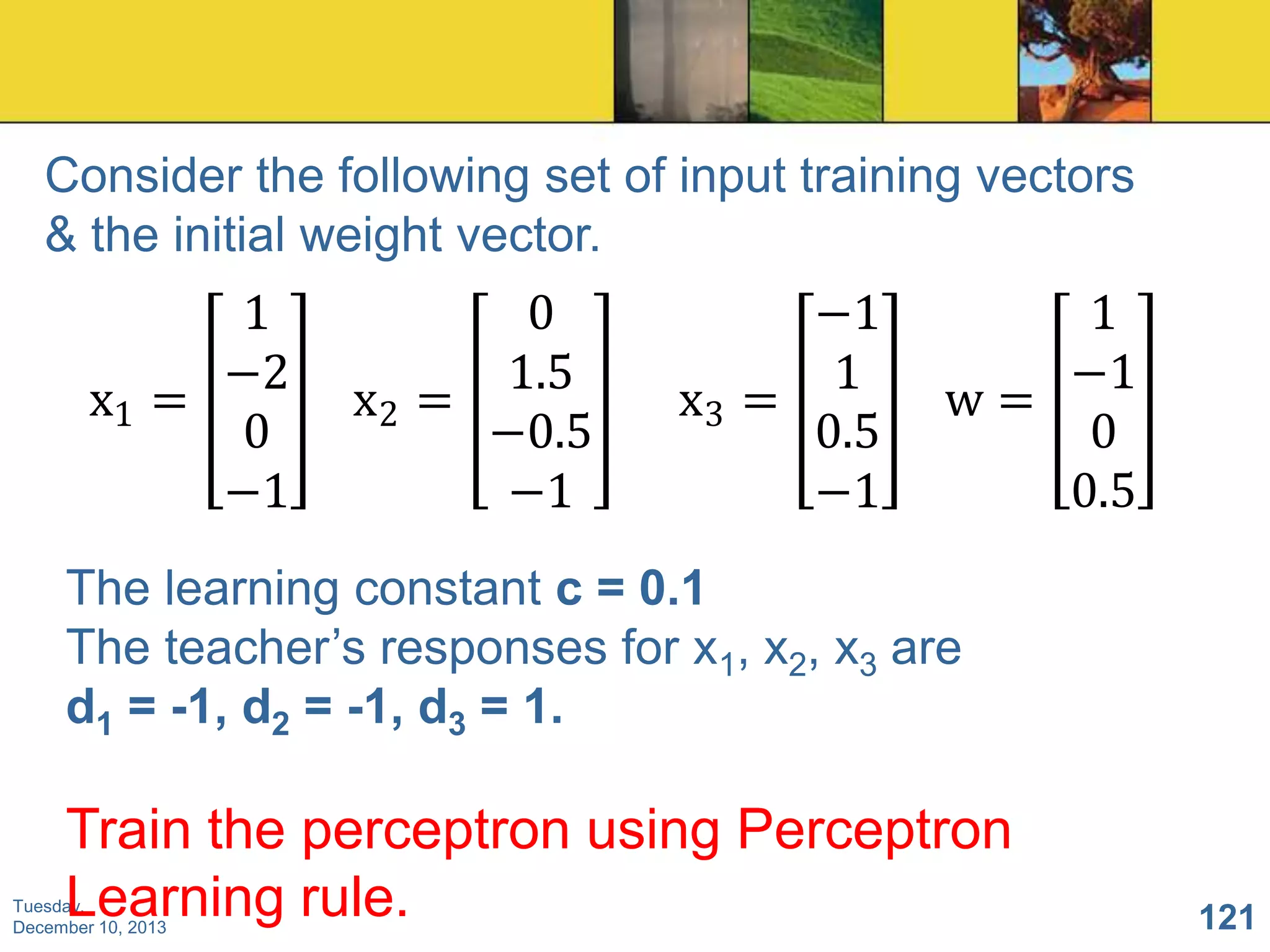 Consider the following set of input training vectors
& the initial weight vector.

1
−2
x1 =
0
−1

0
1.5
x2 =
−0.5
−1

−1
1
x3 =
0.5
−1

1
−1
w=
0
0.5

The learning constant c = 0.1
The teacher’s responses for x1, x2, x3 are
d1 = -1, d2 = -1, d3 = 1.

Train the perceptron using Perceptron
Learning rule.

Tuesday,
December 10, 2013

121

 