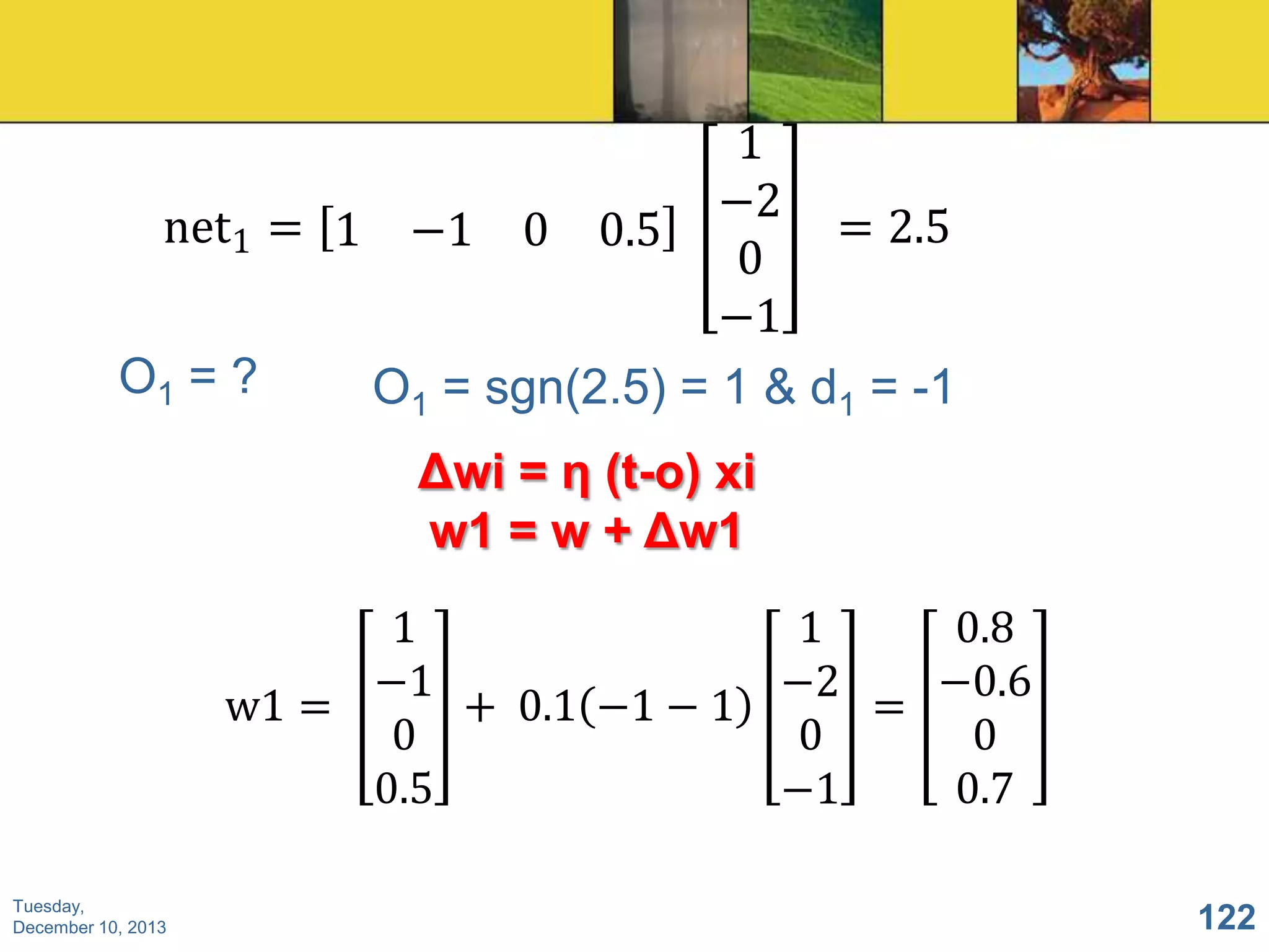 1
−2
net1 = 1 −1 0 0.5
= 2.5
0
−1
O1 = ?
O1 = sgn(2.5) = 1 & d1 = -1

Δwi = η (t-o) xi
w1 = w + Δw1
1
1
0.8
−1
−0.6
−2
w1 =
+ 0.1 −1 − 1
=
0
0
0
0.5
0.7
−1
Tuesday,
December 10, 2013

122

 