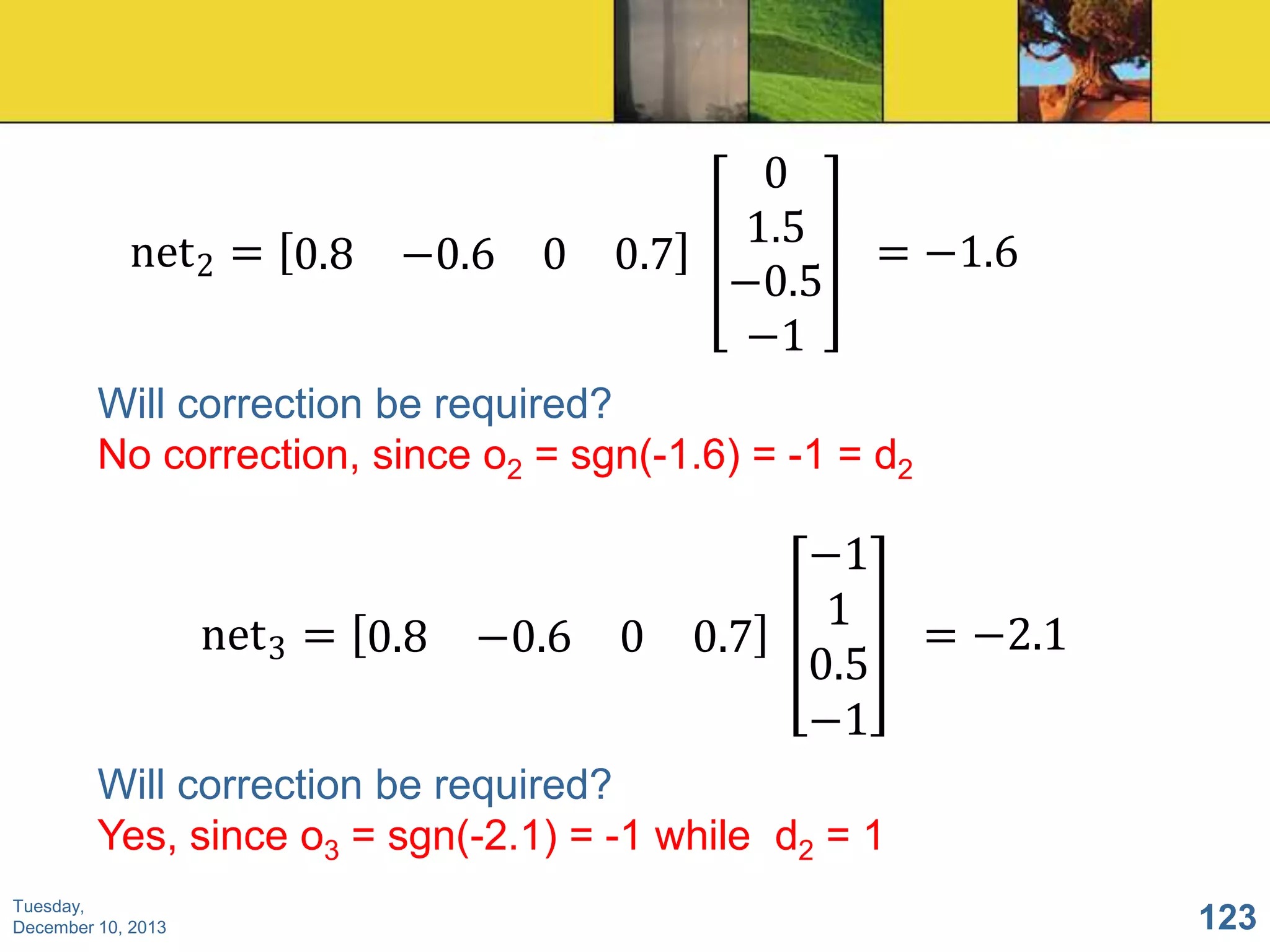 net 2 = 0.8 −0.6 0 0.7

0
1.5
−0.5
−1

= −1.6

Will correction be required?
No correction, since o2 = sgn(-1.6) = -1 = d2

net 3 = 0.8 −0.6 0 0.7

−1
1
0.5
−1

= −2.1

Will correction be required?
Yes, since o3 = sgn(-2.1) = -1 while d2 = 1
Tuesday,
December 10, 2013

123

 