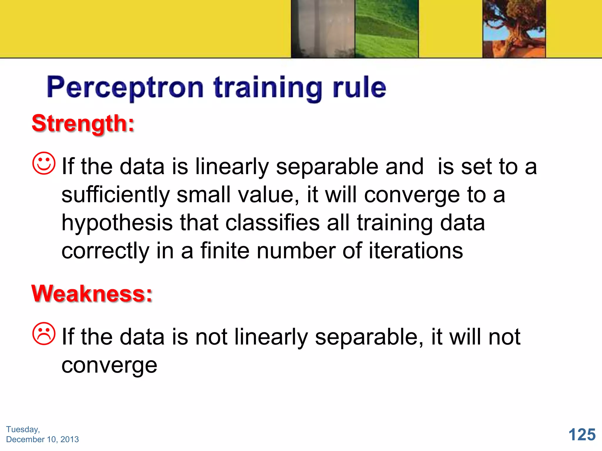 Strength:

 If the data is linearly separable and

is set to a
sufficiently small value, it will converge to a
hypothesis that classifies all training data
correctly in a finite number of iterations

Weakness:

 If the data is not linearly separable, it will not
converge
Tuesday,
December 10, 2013

125

 