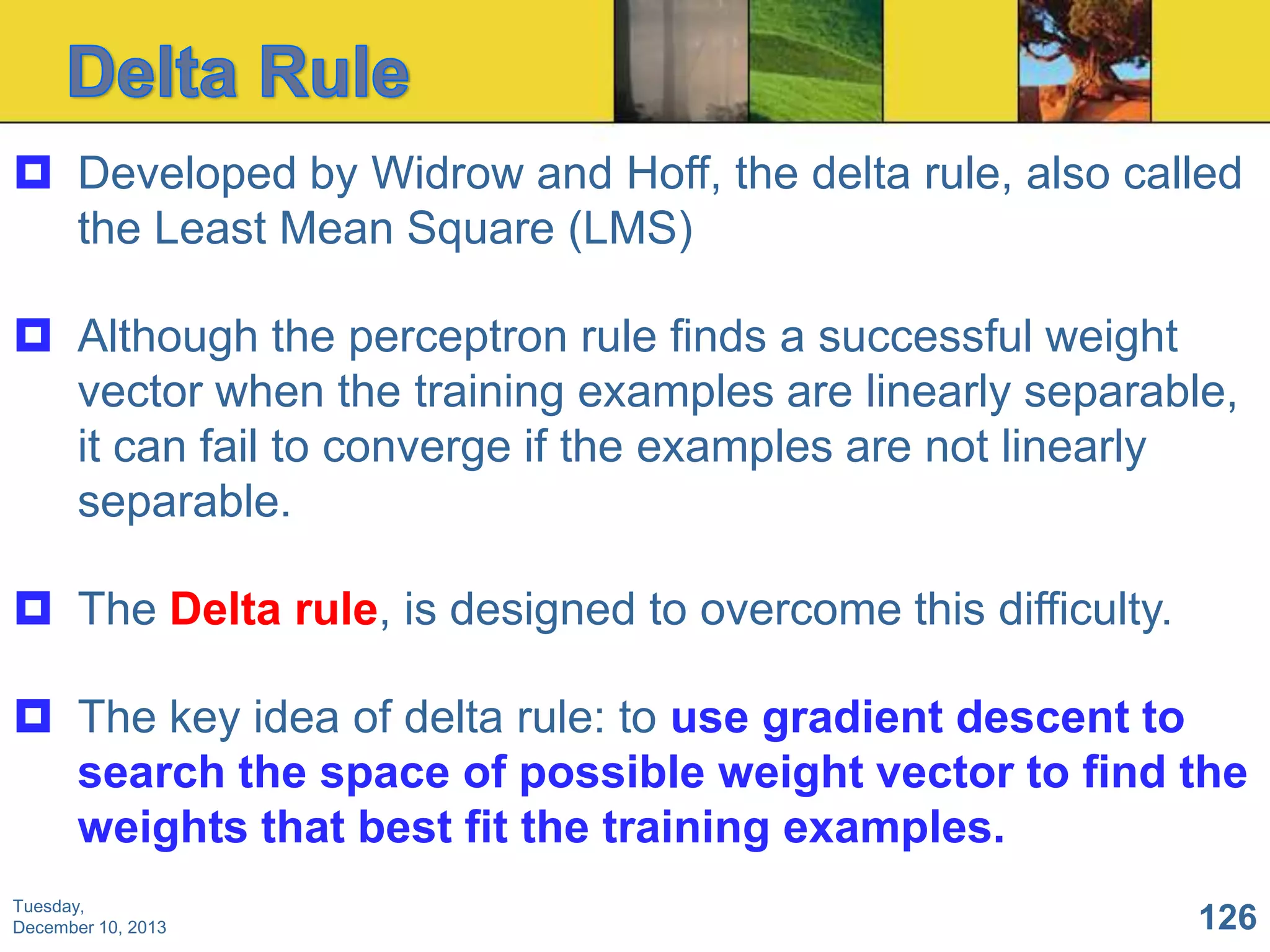  Developed by Widrow and Hoff, the delta rule, also called
the Least Mean Square (LMS)

 Although the perceptron rule finds a successful weight
vector when the training examples are linearly separable,
it can fail to converge if the examples are not linearly
separable.
 The Delta rule, is designed to overcome this difficulty.
 The key idea of delta rule: to use gradient descent to
search the space of possible weight vector to find the
weights that best fit the training examples.
Tuesday,
December 10, 2013

126

 