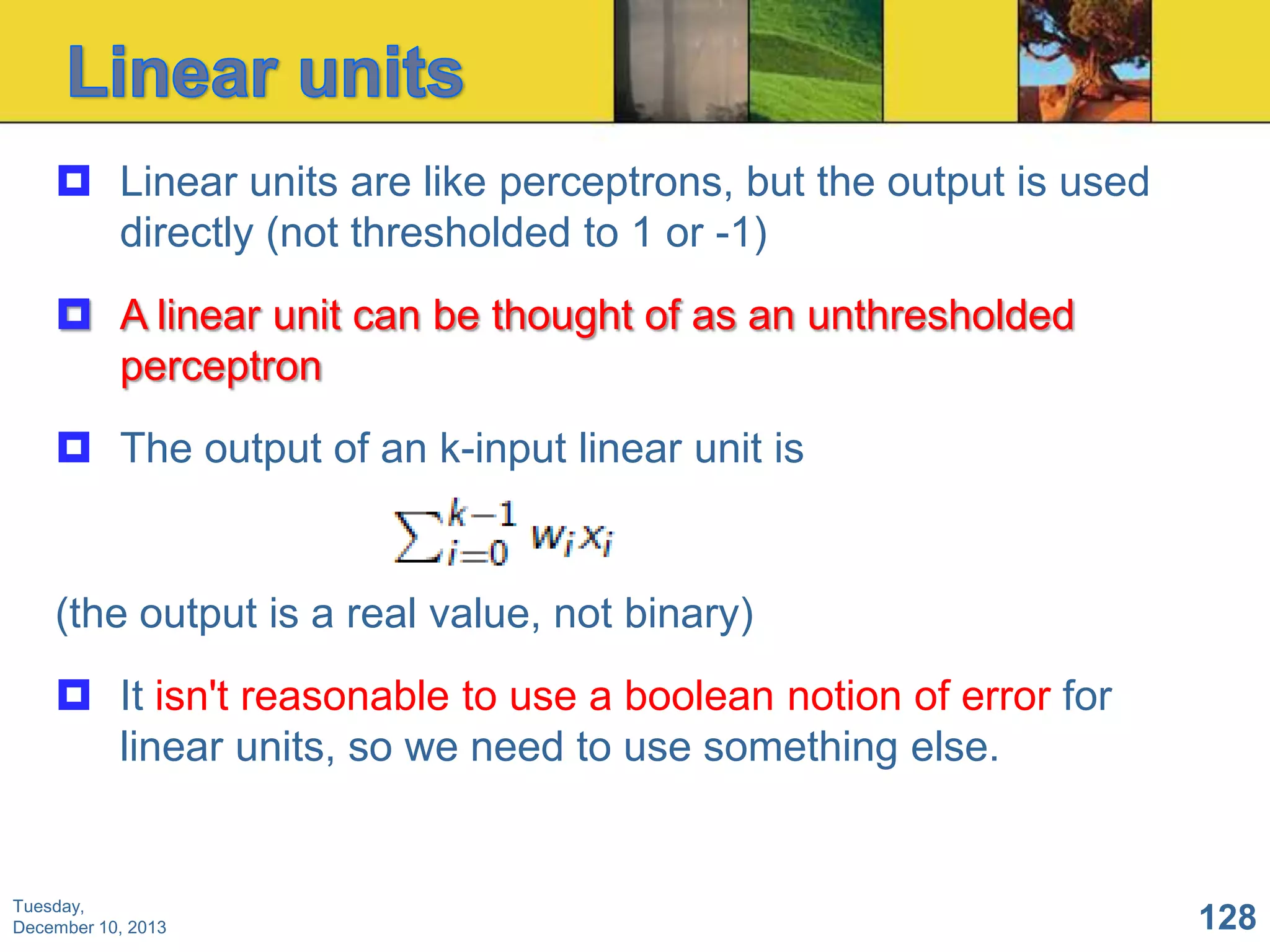  Linear units are like perceptrons, but the output is used
directly (not thresholded to 1 or -1)

 A linear unit can be thought of as an unthresholded
perceptron
 The output of an k-input linear unit is

(the output is a real value, not binary)
 It isn't reasonable to use a boolean notion of error for
linear units, so we need to use something else.

Tuesday,
December 10, 2013

128

 