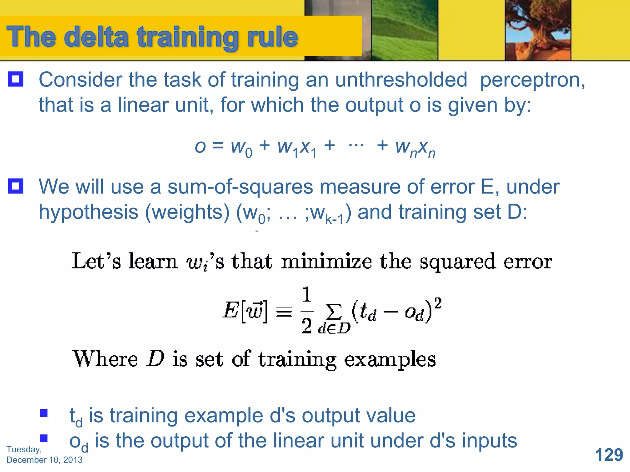  Consider the task of training an unthresholded perceptron,
that is a linear unit, for which the output o is given by:
o = w0 + w1x1 + ··· + wnxn
 We will use a sum-of-squares measure of error E, under
hypothesis (weights) (w0; … ;wk-1) and training set D:

 td is training example d's output value
 od is the output of the linear unit under d's inputs

Tuesday,
December 10, 2013

129

 