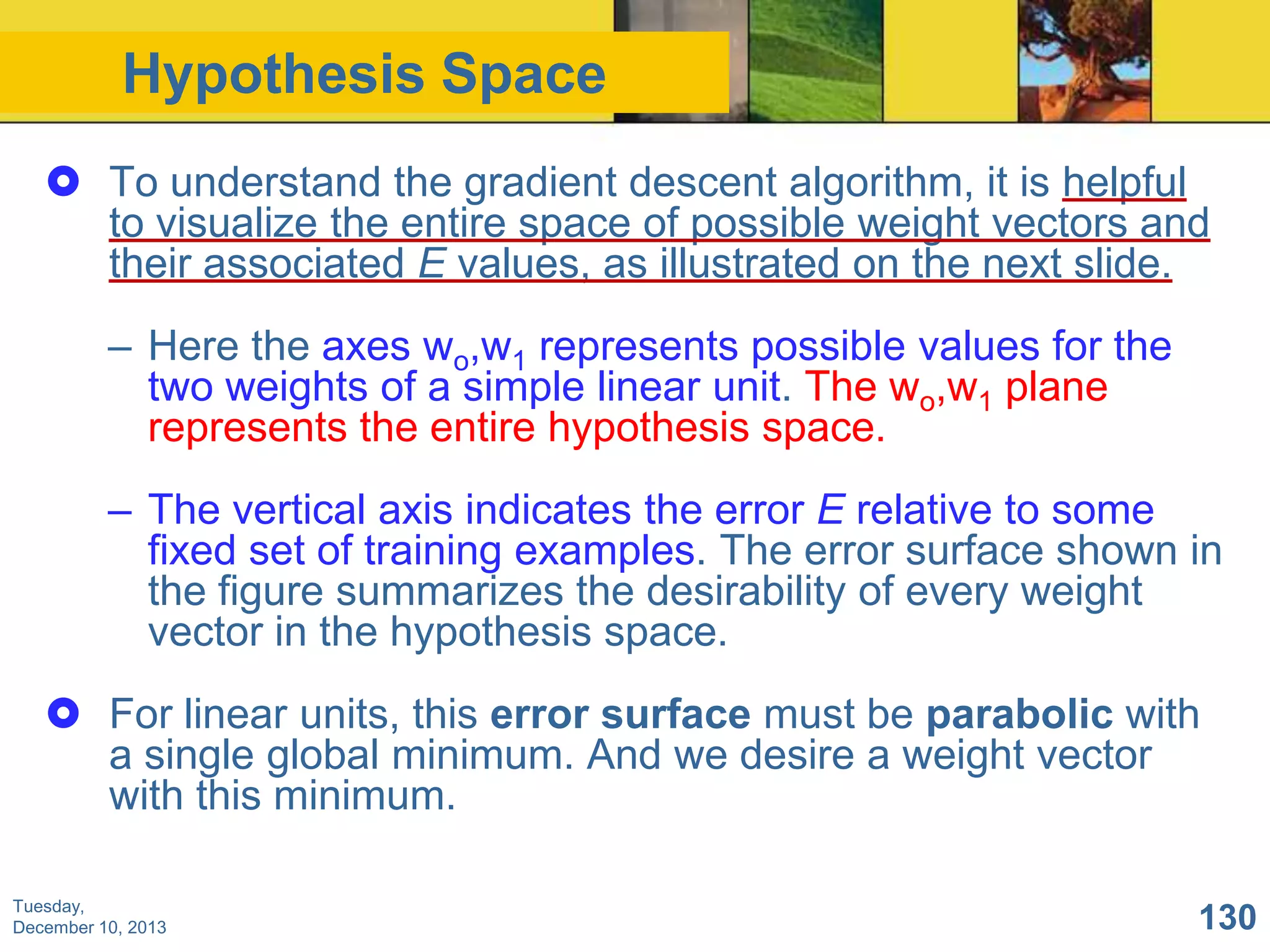 Hypothesis Space
 To understand the gradient descent algorithm, it is helpful
to visualize the entire space of possible weight vectors and
their associated E values, as illustrated on the next slide.
– Here the axes wo,w1 represents possible values for the
two weights of a simple linear unit. The wo,w1 plane
represents the entire hypothesis space.
– The vertical axis indicates the error E relative to some
fixed set of training examples. The error surface shown in
the figure summarizes the desirability of every weight
vector in the hypothesis space.
 For linear units, this error surface must be parabolic with
a single global minimum. And we desire a weight vector
with this minimum.
Tuesday,
December 10, 2013

130

 