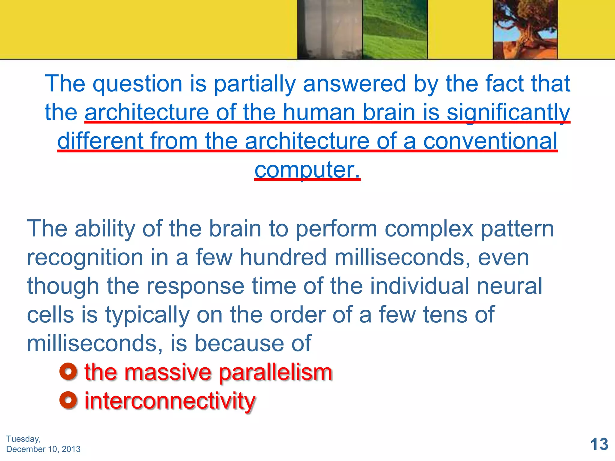 The question is partially answered by the fact that
the architecture of the human brain is significantly
different from the architecture of a conventional
computer.
The ability of the brain to perform complex pattern
recognition in a few hundred milliseconds, even
though the response time of the individual neural
cells is typically on the order of a few tens of
milliseconds, is because of
 the massive parallelism
 interconnectivity
Tuesday,
December 10, 2013

13

 